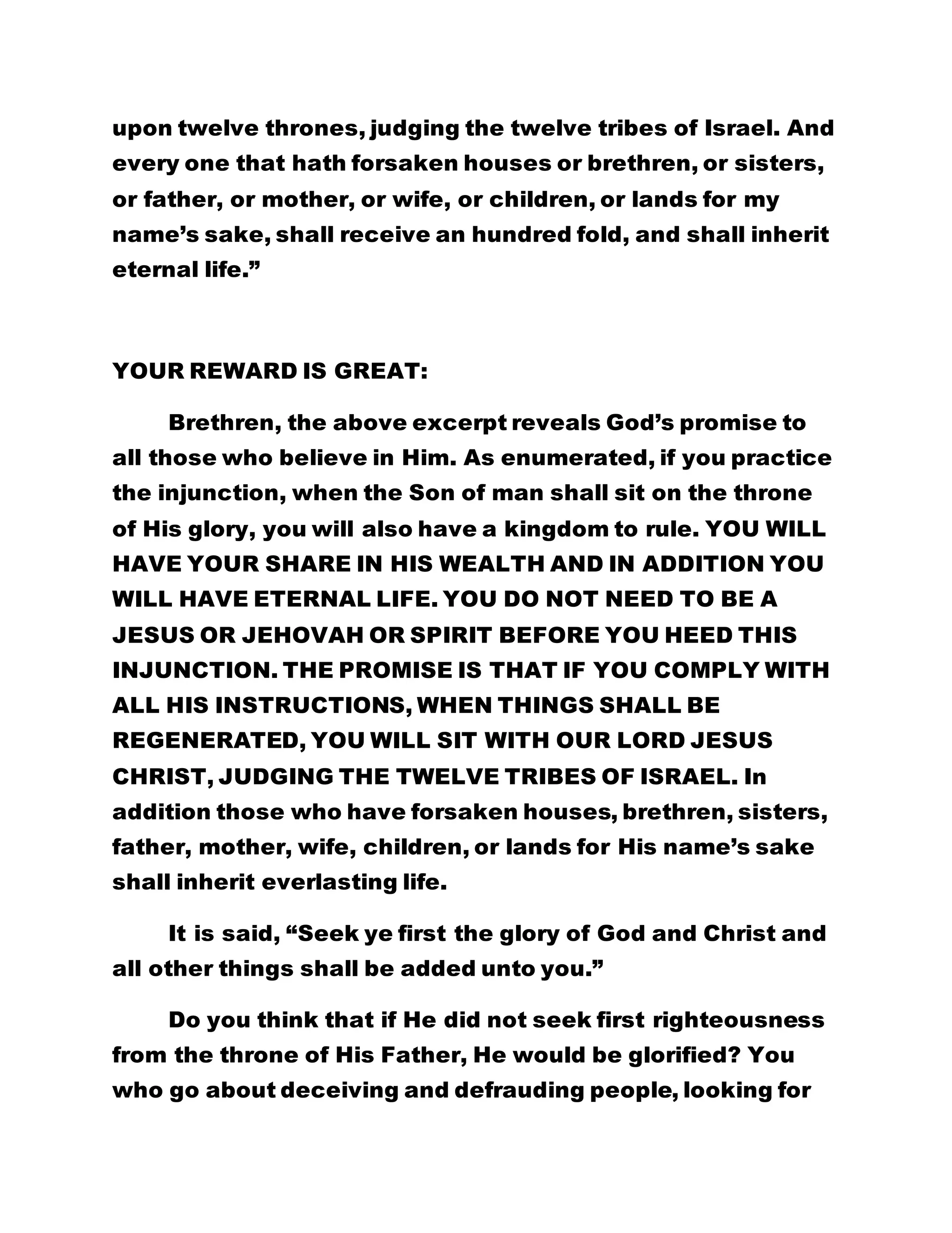upon twelve thrones, judging the twelve tribes of Israel. And 
every one that hath forsaken houses or brethren, or sisters, 
or father, or mother, or wife, or children, or lands for my 
name’s sake, shall receive an hundred fold, and shall inherit 
eternal life.” 
YOUR REWARD IS GREAT: 
Brethren, the above excerpt reveals God’s promise to 
all those who believe in Him. As enumerated, if you practice 
the injunction, when the Son of man shall sit on the throne 
of His glory, you will also have a kingdom to rule. YOU WILL 
HAVE YOUR SHARE IN HIS WEALTH AND IN ADDITION YOU 
WILL HAVE ETERNAL LIFE. YOU DO NOT NEED TO BE A 
JESUS OR JEHOVAH OR SPIRIT BEFORE YOU HEED THIS 
INJUNCTION. THE PROMISE IS THAT IF YOU COMPLY WITH 
ALL HIS INSTRUCTIONS, WHEN THINGS SHALL BE 
REGENERATED, YOU WILL SIT WITH OUR LORD JESUS 
CHRIST, JUDGING THE TWELVE TRIBES OF ISRAEL. In 
addition those who have forsaken houses, brethren, sisters, 
father, mother, wife, children, or lands for His name’s sake 
shall inherit everlasting life. 
It is said, “Seek ye first the glory of God and Christ and 
all other things shall be added unto you.” 
Do you think that if He did not seek first righteousness 
from the throne of His Father, He would be glorified? You 
who go about deceiving and defrauding people, looking for 
 
