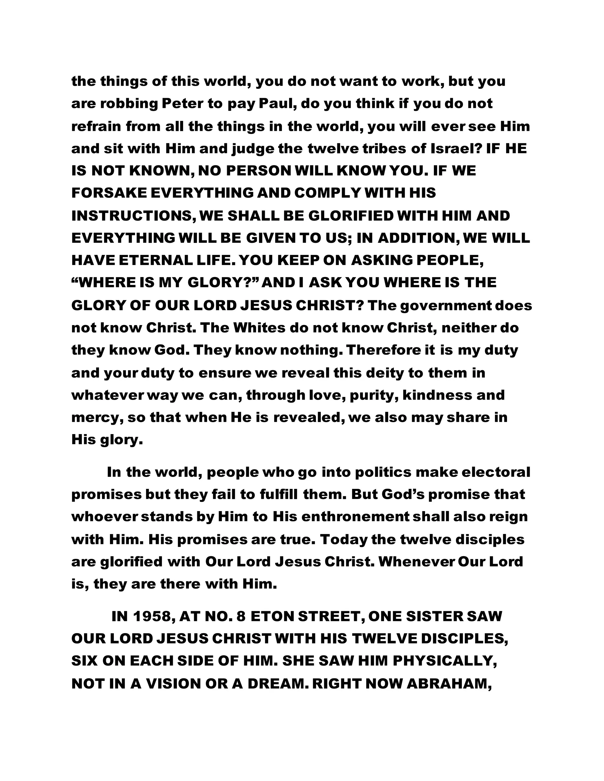 the things of this world, you do not want to work, but you 
are robbing Peter to pay Paul, do you think if you do not 
refrain from all the things in the world, you will ever see Him 
and sit with Him and judge the twelve tribes of Israel? IF HE 
IS NOT KNOWN, NO PERSON WILL KNOW YOU. IF WE 
FORSAKE EVERYTHING AND COMPLY WITH HIS 
INSTRUCTIONS, WE SHALL BE GLORIFIED WITH HIM AND 
EVERYTHING WILL BE GIVEN TO US; IN ADDITION, WE WILL 
HAVE ETERNAL LIFE. YOU KEEP ON ASKING PEOPLE, 
“WHERE IS MY GLORY?” AND I ASK YOU WHERE IS THE 
GLORY OF OUR LORD JESUS CHRIST? The government does 
not know Christ. The Whites do not know Christ, neither do 
they know God. They know nothing. Therefore it is my duty 
and your duty to ensure we reveal this deity to them in 
whatever way we can, through love, purity, kindness and 
mercy, so that when He is revealed, we also may share in 
His glory. 
In the world, people who go into politics make electoral 
promises but they fail to fulfill them. But God’s promise that 
whoever stands by Him to His enthronement shall also reign 
with Him. His promises are true. Today the twelve disciples 
are glorified with Our Lord Jesus Christ. Whenever Our Lord 
is, they are there with Him. 
IN 1958, AT NO. 8 ETON STREET, ONE SISTER SAW 
OUR LORD JESUS CHRIST WITH HIS TWELVE DISCIPLES, 
SIX ON EACH SIDE OF HIM. SHE SAW HIM PHYSICALLY, 
NOT IN A VISION OR A DREAM. RIGHT NOW ABRAHAM, 
 