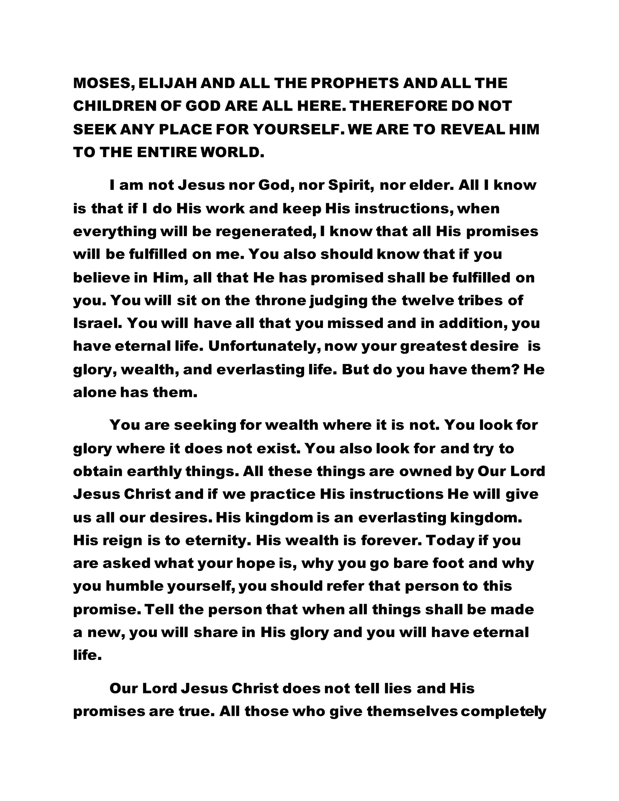 MOSES, ELIJAH AND ALL THE PROPHETS AND ALL THE 
CHILDREN OF GOD ARE ALL HERE. THEREFORE DO NOT 
SEEK ANY PLACE FOR YOURSELF. WE ARE TO REVEAL HIM 
TO THE ENTIRE WORLD. 
I am not Jesus nor God, nor Spirit, nor elder. All I know 
is that if I do His work and keep His instructions, when 
everything will be regenerated, I know that all His promises 
will be fulfilled on me. You also should know that if you 
believe in Him, all that He has promised shall be fulfilled on 
you. You will sit on the throne judging the twelve tribes of 
Israel. You will have all that you missed and in addition, you 
have eternal life. Unfortunately, now your greatest desire is 
glory, wealth, and everlasting life. But do you have them? He 
alone has them. 
You are seeking for wealth where it is not. You look for 
glory where it does not exist. You also look for and try to 
obtain earthly things. All these things are owned by Our Lord 
Jesus Christ and if we practice His instructions He will give 
us all our desires. His kingdom is an everlasting kingdom. 
His reign is to eternity. His wealth is forever. Today if you 
are asked what your hope is, why you go bare foot and why 
you humble yourself, you should refer that person to this 
promise. Tell the person that when all things shall be made 
a new, you will share in His glory and you will have eternal 
life. 
Our Lord Jesus Christ does not tell lies and His 
promises are true. All those who give themselves completely 
 