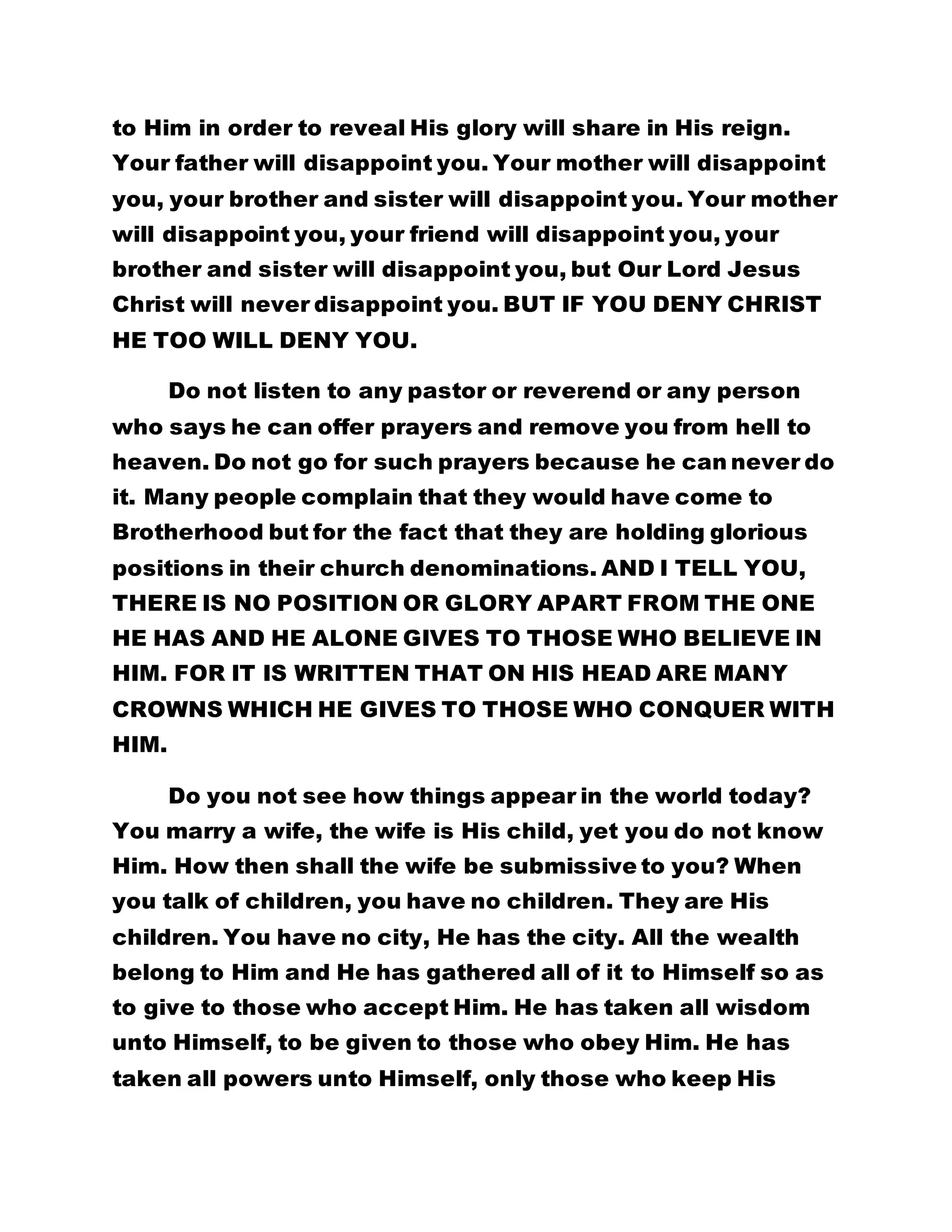 to Him in order to reveal His glory will share in His reign. 
Your father will disappoint you. Your mother will disappoint 
you, your brother and sister will disappoint you. Your mother 
will disappoint you, your friend will disappoint you, your 
brother and sister will disappoint you, but Our Lord Jesus 
Christ will never disappoint you. BUT IF YOU DENY CHRIST 
HE TOO WILL DENY YOU. 
Do not listen to any pastor or reverend or any person 
who says he can offer prayers and remove you from hell to 
heaven. Do not go for such prayers because he can never do 
it. Many people complain that they would have come to 
Brotherhood but for the fact that they are holding glorious 
positions in their church denominations. AND I TELL YOU, 
THERE IS NO POSITION OR GLORY APART FROM THE ONE 
HE HAS AND HE ALONE GIVES TO THOSE WHO BELIEVE IN 
HIM. FOR IT IS WRITTEN THAT ON HIS HEAD ARE MANY 
CROWNS WHICH HE GIVES TO THOSE WHO CONQUER WITH 
HIM. 
Do you not see how things appear in the world today? 
You marry a wife, the wife is His child, yet you do not know 
Him. How then shall the wife be submissive to you? When 
you talk of children, you have no children. They are His 
children. You have no city, He has the city. All the wealth 
belong to Him and He has gathered all of it to Himself so as 
to give to those who accept Him. He has taken all wisdom 
unto Himself, to be given to those who obey Him. He has 
taken all powers unto Himself, only those who keep His 
 