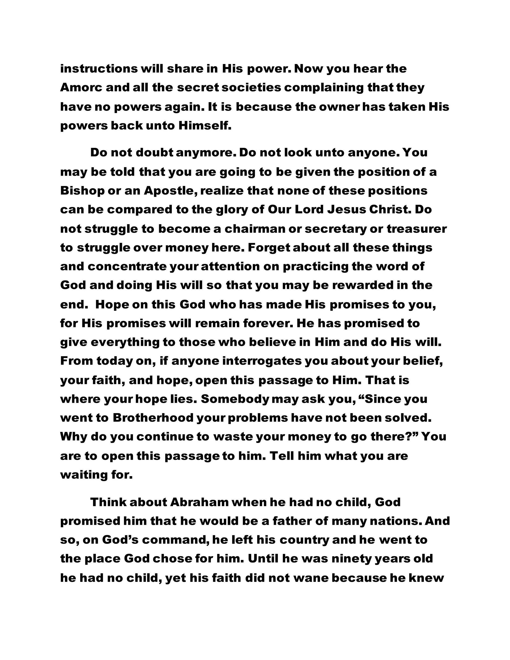 instructions will share in His power. Now you hear the 
Amorc and all the secret societies complaining that they 
have no powers again. It is because the owner has taken His 
powers back unto Himself. 
Do not doubt anymore. Do not look unto anyone. You 
may be told that you are going to be given the position of a 
Bishop or an Apostle, realize that none of these positions 
can be compared to the glory of Our Lord Jesus Christ. Do 
not struggle to become a chairman or secretary or treasurer 
to struggle over money here. Forget about all these things 
and concentrate your attention on practicing the word of 
God and doing His will so that you may be rewarded in the 
end. Hope on this God who has made His promises to you, 
for His promises will remain forever. He has promised to 
give everything to those who believe in Him and do His will. 
From today on, if anyone interrogates you about your belief, 
your faith, and hope, open this passage to Him. That is 
where your hope lies. Somebody may ask you, “Since you 
went to Brotherhood your problems have not been solved. 
Why do you continue to waste your money to go there?” You 
are to open this passage to him. Tell him what you are 
waiting for. 
Think about Abraham when he had no child, God 
promised him that he would be a father of many nations. And 
so, on God’s command, he left his country and he went to 
the place God chose for him. Until he was ninety years old 
he had no child, yet his faith did not wane because he knew 
 