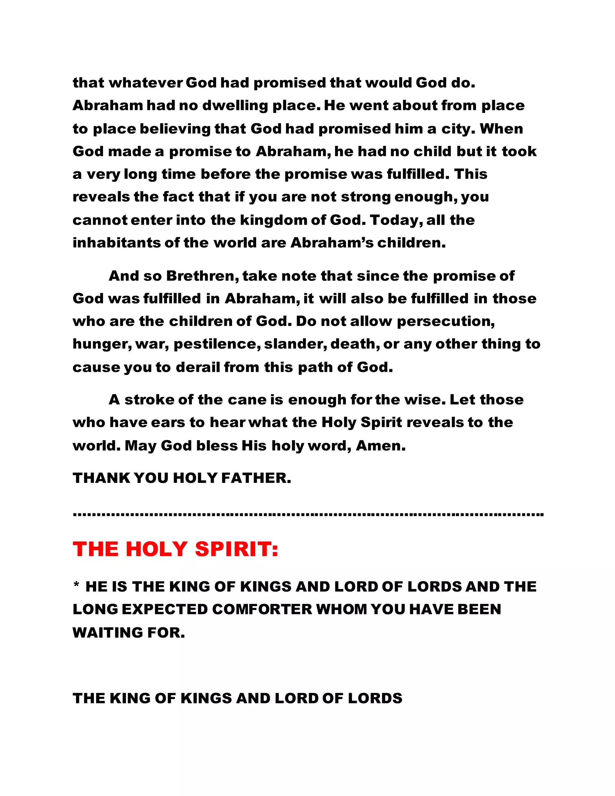 that whatever God had promised that would God do. 
Abraham had no dwelling place. He went about from place 
to place believing that God had promised him a city. When 
God made a promise to Abraham, he had no child but it took 
a very long time before the promise was fulfilled. This 
reveals the fact that if you are not strong enough, you 
cannot enter into the kingdom of God. Today, all the 
inhabitants of the world are Abraham’s children. 
And so Brethren, take note that since the promise of 
God was fulfilled in Abraham, it will also be fulfilled in those 
who are the children of God. Do not allow persecution, 
hunger, war, pestilence, slander, death, or any other thing to 
cause you to derail from this path of God. 
A stroke of the cane is enough for the wise. Let those 
who have ears to hear what the Holy Spirit reveals to the 
world. May God bless His holy word, Amen. 
THANK YOU HOLY FATHER. 
………………………………………………………………………………………. 
THE HOLY SPIRIT: 
* HE IS THE KING OF KINGS AND LORD OF LORDS AND THE 
LONG EXPECTED COMFORTER WHOM YOU HAVE BEEN 
WAITING FOR. 
THE KING OF KINGS AND LORD OF LORDS 
 