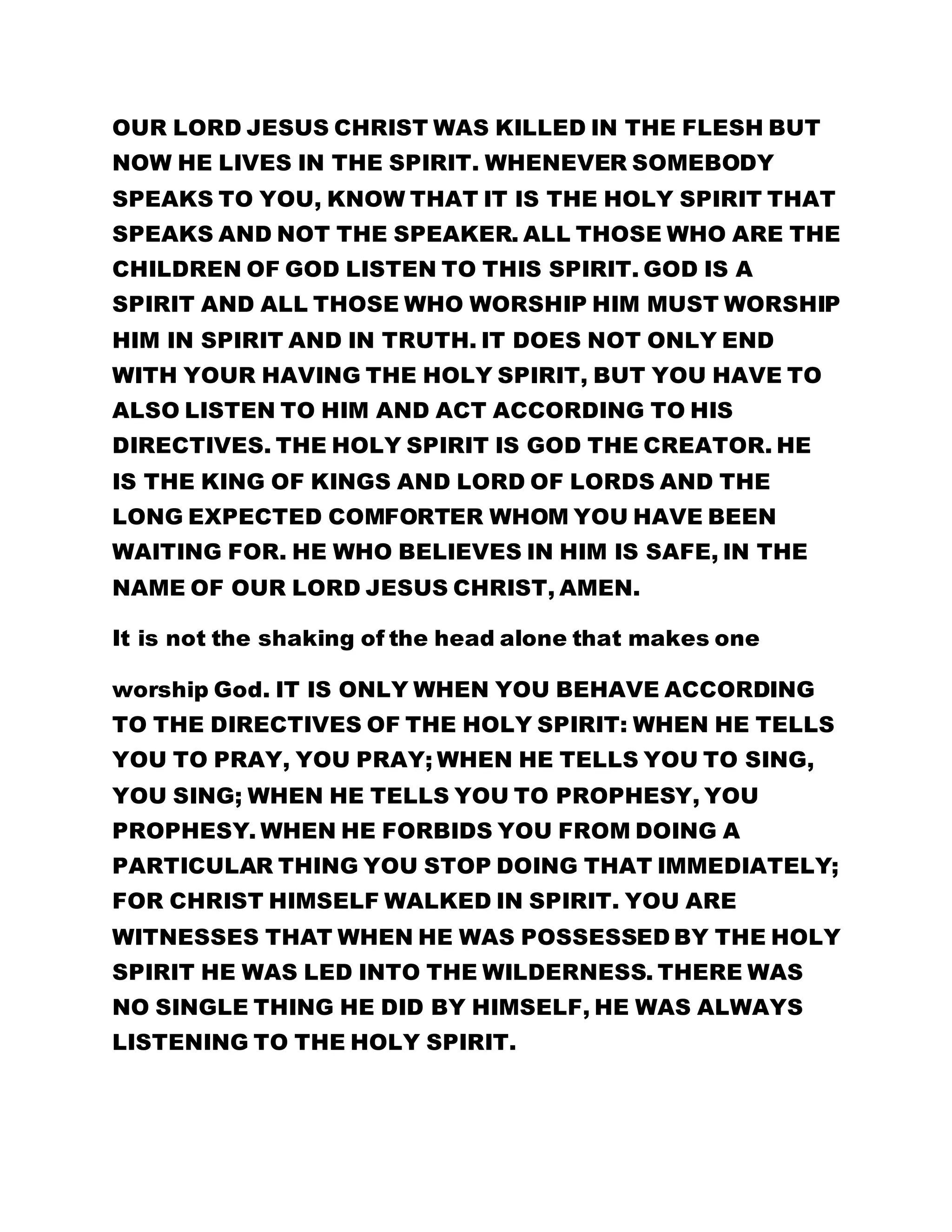 OUR LORD JESUS CHRIST WAS KILLED IN THE FLESH BUT 
NOW HE LIVES IN THE SPIRIT. WHENEVER SOMEBODY 
SPEAKS TO YOU, KNOW THAT IT IS THE HOLY SPIRIT THAT 
SPEAKS AND NOT THE SPEAKER. ALL THOSE WHO ARE THE 
CHILDREN OF GOD LISTEN TO THIS SPIRIT. GOD IS A 
SPIRIT AND ALL THOSE WHO WORSHIP HIM MUST WORSHIP 
HIM IN SPIRIT AND IN TRUTH. IT DOES NOT ONLY END 
WITH YOUR HAVING THE HOLY SPIRIT, BUT YOU HAVE TO 
ALSO LISTEN TO HIM AND ACT ACCORDING TO HIS 
DIRECTIVES. THE HOLY SPIRIT IS GOD THE CREATOR. HE 
IS THE KING OF KINGS AND LORD OF LORDS AND THE 
LONG EXPECTED COMFORTER WHOM YOU HAVE BEEN 
WAITING FOR. HE WHO BELIEVES IN HIM IS SAFE, IN THE 
NAME OF OUR LORD JESUS CHRIST, AMEN. 
It is not the shaking of the head alone that makes one 
worship God. IT IS ONLY WHEN YOU BEHAVE ACCORDING 
TO THE DIRECTIVES OF THE HOLY SPIRIT: WHEN HE TELLS 
YOU TO PRAY, YOU PRAY; WHEN HE TELLS YOU TO SING, 
YOU SING; WHEN HE TELLS YOU TO PROPHESY, YOU 
PROPHESY. WHEN HE FORBIDS YOU FROM DOING A 
PARTICULAR THING YOU STOP DOING THAT IMMEDIATELY; 
FOR CHRIST HIMSELF WALKED IN SPIRIT. YOU ARE 
WITNESSES THAT WHEN HE WAS POSSESSED BY THE HOLY 
SPIRIT HE WAS LED INTO THE WILDERNESS. THERE WAS 
NO SINGLE THING HE DID BY HIMSELF, HE WAS ALWAYS 
LISTENING TO THE HOLY SPIRIT. 
 