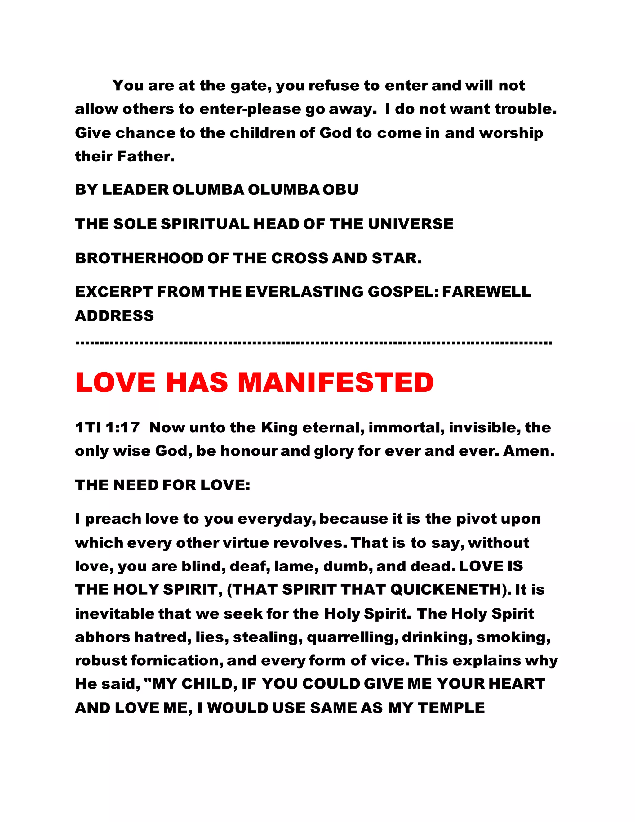 You are at the gate, you refuse to enter and will not 
allow others to enter-please go away. I do not want trouble. 
Give chance to the children of God to come in and worship 
their Father. 
BY LEADER OLUMBA OLUMBA OBU 
THE SOLE SPIRITUAL HEAD OF THE UNIVERSE 
BROTHERHOOD OF THE CROSS AND STAR. 
EXCERPT FROM THE EVERLASTING GOSPEL: FAREWELL 
ADDRESS 
…………………………………………………………………………………….. 
LOVE HAS MANIFESTED 
1TI 1:17 Now unto the King eternal, immortal, invisible, the 
only wise God, be honour and glory for ever and ever. Amen. 
THE NEED FOR LOVE: 
I preach love to you everyday, because it is the pivot upon 
which every other virtue revolves. That is to say, without 
love, you are blind, deaf, lame, dumb, and dead. LOVE IS 
THE HOLY SPIRIT, (THAT SPIRIT THAT QUICKENETH). It is 
inevitable that we seek for the Holy Spirit. The Holy Spirit 
abhors hatred, lies, stealing, quarrelling, drinking, smoking, 
robust fornication, and every form of vice. This explains why 
He said, "MY CHILD, IF YOU COULD GIVE ME YOUR HEART 
AND LOVE ME, I WOULD USE SAME AS MY TEMPLE 
 
