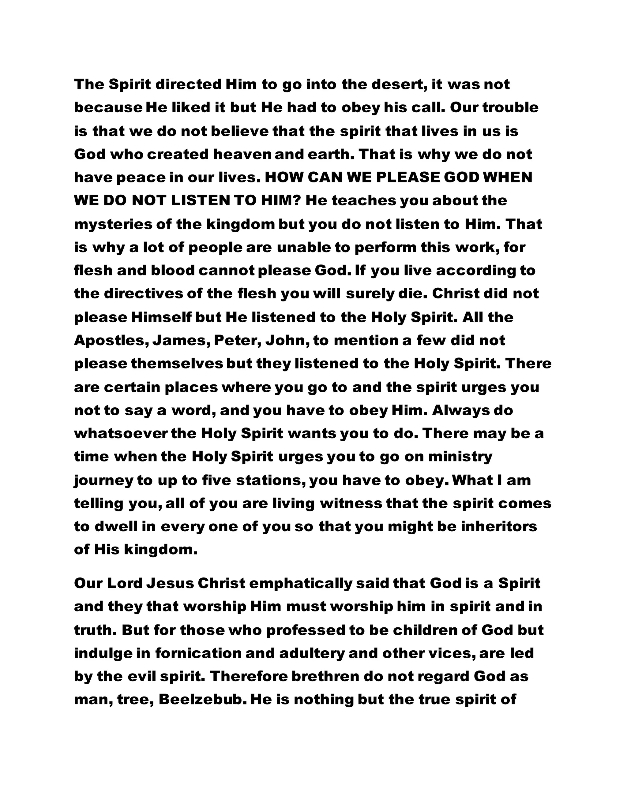The Spirit directed Him to go into the desert, it was not 
because He liked it but He had to obey his call. Our trouble 
is that we do not believe that the spirit that lives in us is 
God who created heaven and earth. That is why we do not 
have peace in our lives. HOW CAN WE PLEASE GOD WHEN 
WE DO NOT LISTEN TO HIM? He teaches you about the 
mysteries of the kingdom but you do not listen to Him. That 
is why a lot of people are unable to perform this work, for 
flesh and blood cannot please God. If you live according to 
the directives of the flesh you will surely die. Christ did not 
please Himself but He listened to the Holy Spirit. All the 
Apostles, James, Peter, John, to mention a few did not 
please themselves but they listened to the Holy Spirit. There 
are certain places where you go to and the spirit urges you 
not to say a word, and you have to obey Him. Always do 
whatsoever the Holy Spirit wants you to do. There may be a 
time when the Holy Spirit urges you to go on ministry 
journey to up to five stations, you have to obey. What I am 
telling you, all of you are living witness that the spirit comes 
to dwell in every one of you so that you might be inheritors 
of His kingdom. 
Our Lord Jesus Christ emphatically said that God is a Spirit 
and they that worship Him must worship him in spirit and in 
truth. But for those who professed to be children of God but 
indulge in fornication and adultery and other vices, are led 
by the evil spirit. Therefore brethren do not regard God as 
man, tree, Beelzebub. He is nothing but the true spirit of 
 