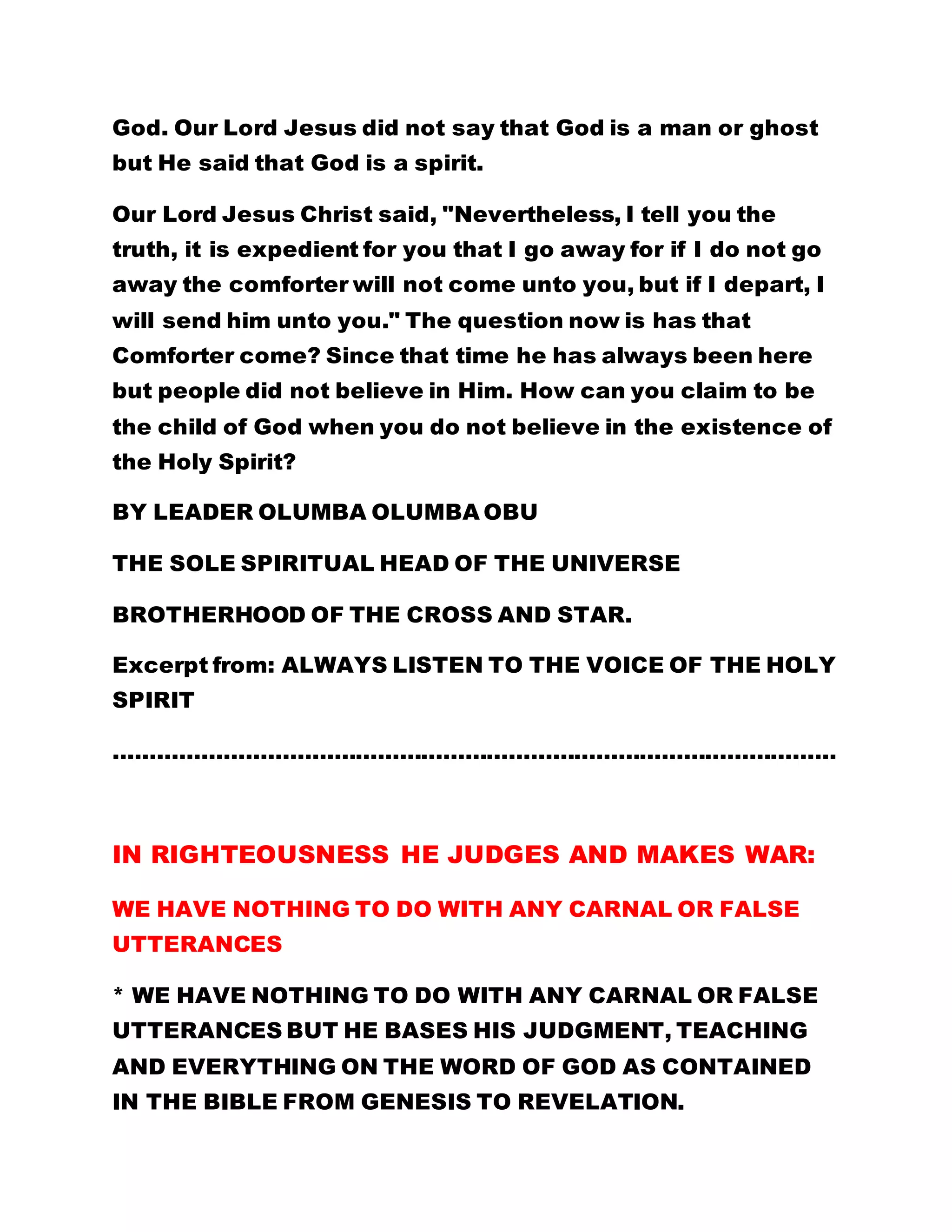God. Our Lord Jesus did not say that God is a man or ghost 
but He said that God is a spirit. 
Our Lord Jesus Christ said, "Nevertheless, I tell you the 
truth, it is expedient for you that I go away for if I do not go 
away the comforter will not come unto you, but if I depart, I 
will send him unto you." The question now is has that 
Comforter come? Since that time he has always been here 
but people did not believe in Him. How can you claim to be 
the child of God when you do not believe in the existence of 
the Holy Spirit? 
BY LEADER OLUMBA OLUMBA OBU 
THE SOLE SPIRITUAL HEAD OF THE UNIVERSE 
BROTHERHOOD OF THE CROSS AND STAR. 
Excerpt from: ALWAYS LISTEN TO THE VOICE OF THE HOLY 
SPIRIT 
……………………………………………………………………………………… 
IN RIGHTEOUSNESS HE JUDGES AND MAKES WAR: 
WE HAVE NOTHING TO DO WITH ANY CARNAL OR FALSE 
UTTERANCES 
* WE HAVE NOTHING TO DO WITH ANY CARNAL OR FALSE 
UTTERANCES BUT HE BASES HIS JUDGMENT, TEACHING 
AND EVERYTHING ON THE WORD OF GOD AS CONTAINED 
IN THE BIBLE FROM GENESIS TO REVELATION. 
 