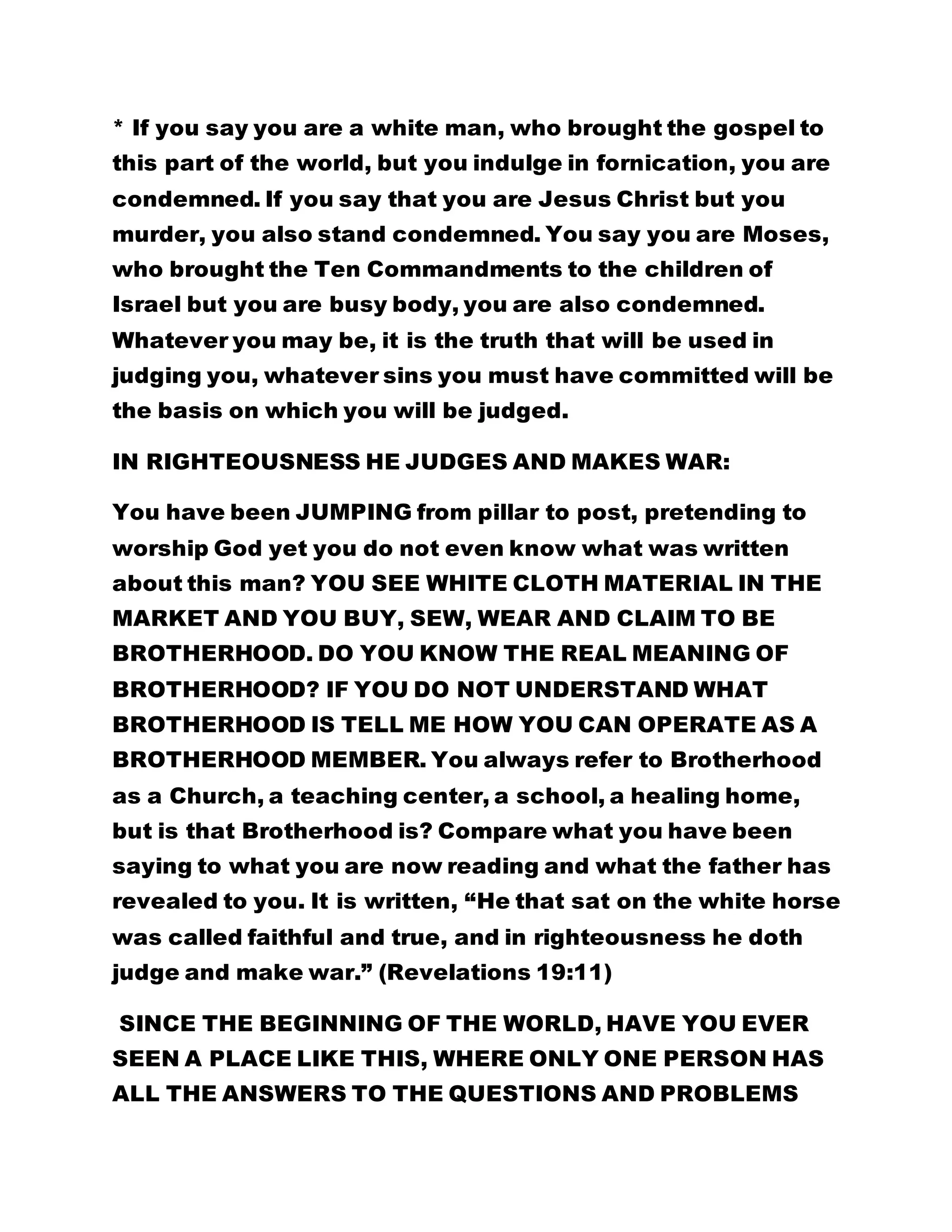 * If you say you are a white man, who brought the gospel to 
this part of the world, but you indulge in fornication, you are 
condemned. If you say that you are Jesus Christ but you 
murder, you also stand condemned. You say you are Moses, 
who brought the Ten Commandments to the children of 
Israel but you are busy body, you are also condemned. 
Whatever you may be, it is the truth that will be used in 
judging you, whatever sins you must have committed will be 
the basis on which you will be judged. 
IN RIGHTEOUSNESS HE JUDGES AND MAKES WAR: 
You have been JUMPING from pillar to post, pretending to 
worship God yet you do not even know what was written 
about this man? YOU SEE WHITE CLOTH MATERIAL IN THE 
MARKET AND YOU BUY, SEW, WEAR AND CLAIM TO BE 
BROTHERHOOD. DO YOU KNOW THE REAL MEANING OF 
BROTHERHOOD? IF YOU DO NOT UNDERSTAND WHAT 
BROTHERHOOD IS TELL ME HOW YOU CAN OPERATE AS A 
BROTHERHOOD MEMBER. You always refer to Brotherhood 
as a Church, a teaching center, a school, a healing home, 
but is that Brotherhood is? Compare what you have been 
saying to what you are now reading and what the father has 
revealed to you. It is written, “He that sat on the white horse 
was called faithful and true, and in righteousness he doth 
judge and make war.” (Revelations 19:11) 
SINCE THE BEGINNING OF THE WORLD, HAVE YOU EVER 
SEEN A PLACE LIKE THIS, WHERE ONLY ONE PERSON HAS 
ALL THE ANSWERS TO THE QUESTIONS AND PROBLEMS 
 