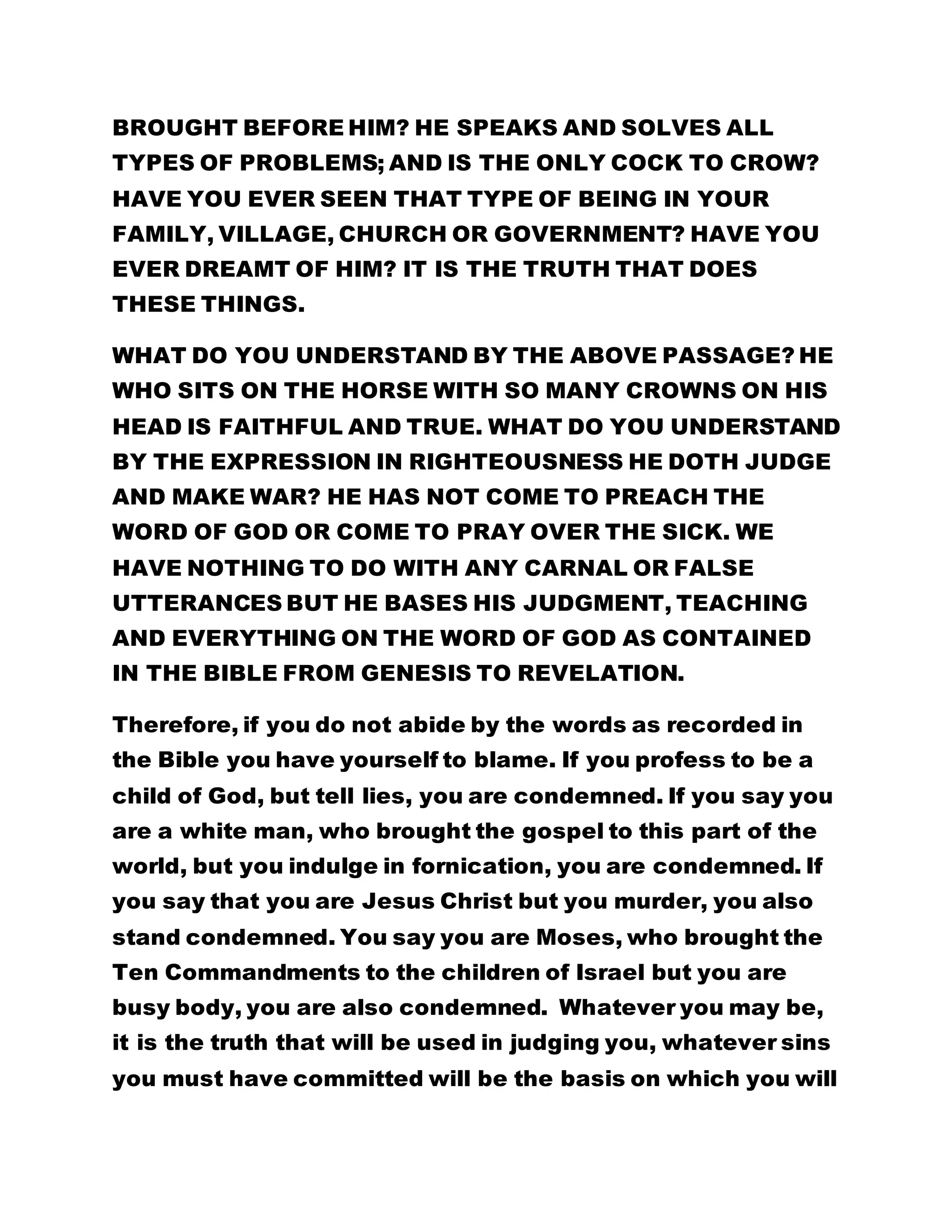 BROUGHT BEFORE HIM? HE SPEAKS AND SOLVES ALL 
TYPES OF PROBLEMS; AND IS THE ONLY COCK TO CROW? 
HAVE YOU EVER SEEN THAT TYPE OF BEING IN YOUR 
FAMILY, VILLAGE, CHURCH OR GOVERNMENT? HAVE YOU 
EVER DREAMT OF HIM? IT IS THE TRUTH THAT DOES 
THESE THINGS. 
WHAT DO YOU UNDERSTAND BY THE ABOVE PASSAGE? HE 
WHO SITS ON THE HORSE WITH SO MANY CROWNS ON HIS 
HEAD IS FAITHFUL AND TRUE. WHAT DO YOU UNDERSTAND 
BY THE EXPRESSION IN RIGHTEOUSNESS HE DOTH JUDGE 
AND MAKE WAR? HE HAS NOT COME TO PREACH THE 
WORD OF GOD OR COME TO PRAY OVER THE SICK. WE 
HAVE NOTHING TO DO WITH ANY CARNAL OR FALSE 
UTTERANCES BUT HE BASES HIS JUDGMENT, TEACHING 
AND EVERYTHING ON THE WORD OF GOD AS CONTAINED 
IN THE BIBLE FROM GENESIS TO REVELATION. 
Therefore, if you do not abide by the words as recorded in 
the Bible you have yourself to blame. If you profess to be a 
child of God, but tell lies, you are condemned. If you say you 
are a white man, who brought the gospel to this part of the 
world, but you indulge in fornication, you are condemned. If 
you say that you are Jesus Christ but you murder, you also 
stand condemned. You say you are Moses, who brought the 
Ten Commandments to the children of Israel but you are 
busy body, you are also condemned. Whatever you may be, 
it is the truth that will be used in judging you, whatever sins 
you must have committed will be the basis on which you will 
 