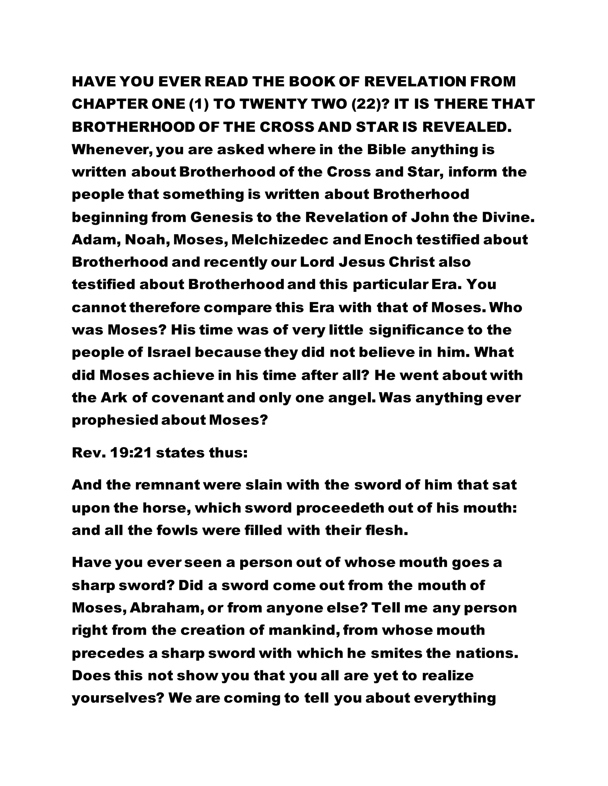 HAVE YOU EVER READ THE BOOK OF REVELATION FROM 
CHAPTER ONE (1) TO TWENTY TWO (22)? IT IS THERE THAT 
BROTHERHOOD OF THE CROSS AND STAR IS REVEALED. 
Whenever, you are asked where in the Bible anything is 
written about Brotherhood of the Cross and Star, inform the 
people that something is written about Brotherhood 
beginning from Genesis to the Revelation of John the Divine. 
Adam, Noah, Moses, Melchizedec and Enoch testified about 
Brotherhood and recently our Lord Jesus Christ also 
testified about Brotherhood and this particular Era. You 
cannot therefore compare this Era with that of Moses. Who 
was Moses? His time was of very little significance to the 
people of Israel because they did not believe in him. What 
did Moses achieve in his time after all? He went about with 
the Ark of covenant and only one angel. Was anything ever 
prophesied about Moses? 
Rev. 19:21 states thus: 
And the remnant were slain with the sword of him that sat 
upon the horse, which sword proceedeth out of his mouth: 
and all the fowls were filled with their flesh. 
Have you ever seen a person out of whose mouth goes a 
sharp sword? Did a sword come out from the mouth of 
Moses, Abraham, or from anyone else? Tell me any person 
right from the creation of mankind, from whose mouth 
precedes a sharp sword with which he smites the nations. 
Does this not show you that you all are yet to realize 
yourselves? We are coming to tell you about everything 
 