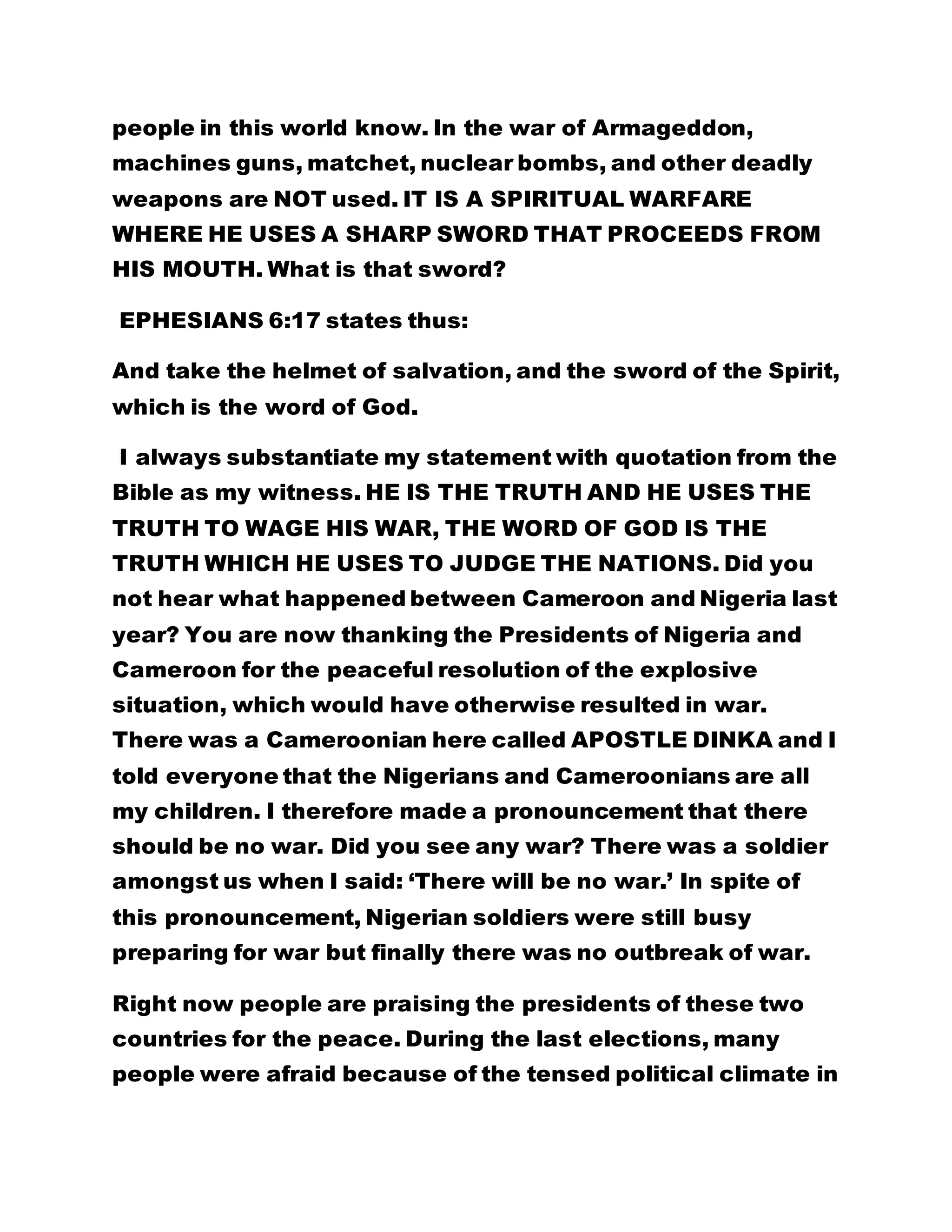 people in this world know. In the war of Armageddon, 
machines guns, matchet, nuclear bombs, and other deadly 
weapons are NOT used. IT IS A SPIRITUAL WARFARE 
WHERE HE USES A SHARP SWORD THAT PROCEEDS FROM 
HIS MOUTH. What is that sword? 
EPHESIANS 6:17 states thus: 
And take the helmet of salvation, and the sword of the Spirit, 
which is the word of God. 
I always substantiate my statement with quotation from the 
Bible as my witness. HE IS THE TRUTH AND HE USES THE 
TRUTH TO WAGE HIS WAR, THE WORD OF GOD IS THE 
TRUTH WHICH HE USES TO JUDGE THE NATIONS. Did you 
not hear what happened between Cameroon and Nigeria last 
year? You are now thanking the Presidents of Nigeria and 
Cameroon for the peaceful resolution of the explosive 
situation, which would have otherwise resulted in war. 
There was a Cameroonian here called APOSTLE DINKA and I 
told everyone that the Nigerians and Cameroonians are all 
my children. I therefore made a pronouncement that there 
should be no war. Did you see any war? There was a soldier 
amongst us when I said: ‘There will be no war.’ In spite of 
this pronouncement, Nigerian soldiers were still busy 
preparing for war but finally there was no outbreak of war. 
Right now people are praising the presidents of these two 
countries for the peace. During the last elections, many 
people were afraid because of the tensed political climate in 
 