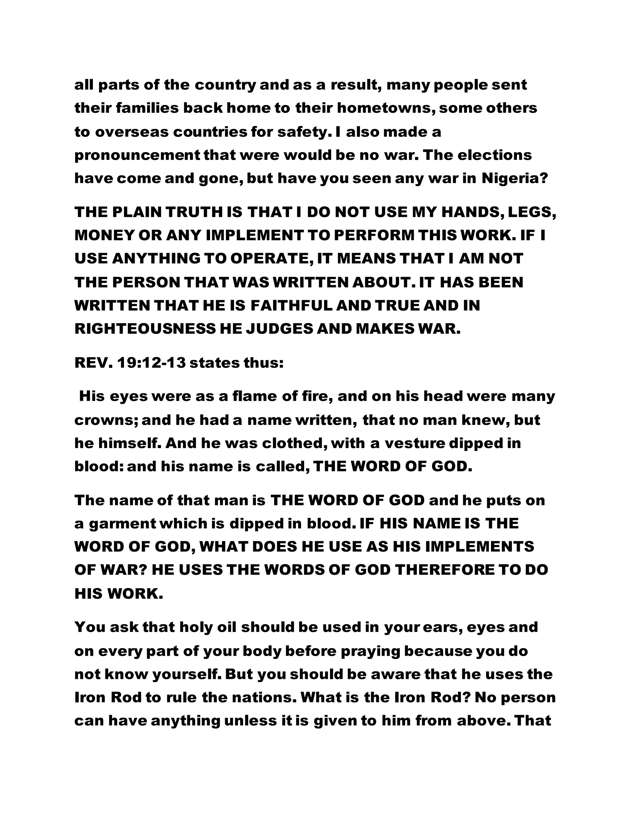 all parts of the country and as a result, many people sent 
their families back home to their hometowns, some others 
to overseas countries for safety. I also made a 
pronouncement that were would be no war. The elections 
have come and gone, but have you seen any war in Nigeria? 
THE PLAIN TRUTH IS THAT I DO NOT USE MY HANDS, LEGS, 
MONEY OR ANY IMPLEMENT TO PERFORM THIS WORK. IF I 
USE ANYTHING TO OPERATE, IT MEANS THAT I AM NOT 
THE PERSON THAT WAS WRITTEN ABOUT. IT HAS BEEN 
WRITTEN THAT HE IS FAITHFUL AND TRUE AND IN 
RIGHTEOUSNESS HE JUDGES AND MAKES WAR. 
REV. 19:12-13 states thus: 
His eyes were as a flame of fire, and on his head were many 
crowns; and he had a name written, that no man knew, but 
he himself. And he was clothed, with a vesture dipped in 
blood: and his name is called, THE WORD OF GOD. 
The name of that man is THE WORD OF GOD and he puts on 
a garment which is dipped in blood. IF HIS NAME IS THE 
WORD OF GOD, WHAT DOES HE USE AS HIS IMPLEMENTS 
OF WAR? HE USES THE WORDS OF GOD THEREFORE TO DO 
HIS WORK. 
You ask that holy oil should be used in your ears, eyes and 
on every part of your body before praying because you do 
not know yourself. But you should be aware that he uses the 
Iron Rod to rule the nations. What is the Iron Rod? No person 
can have anything unless it is given to him from above. That 
 
