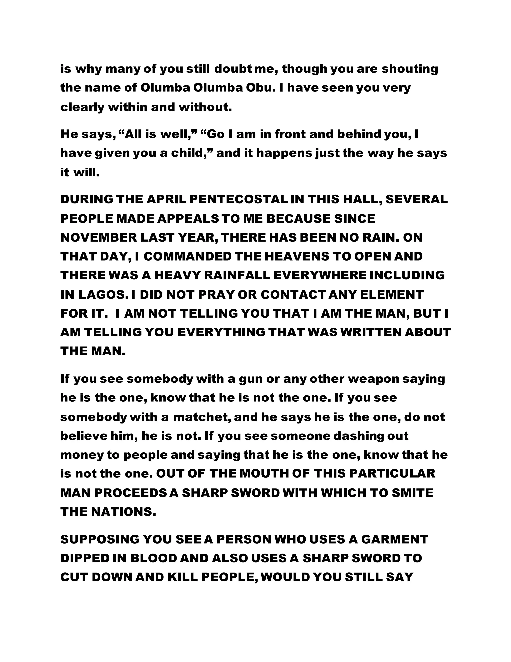 is why many of you still doubt me, though you are shouting 
the name of Olumba Olumba Obu. I have seen you very 
clearly within and without. 
He says, “All is well,” “Go I am in front and behind you, I 
have given you a child,” and it happens just the way he says 
it will. 
DURING THE APRIL PENTECOSTAL IN THIS HALL, SEVERAL 
PEOPLE MADE APPEALS TO ME BECAUSE SINCE 
NOVEMBER LAST YEAR, THERE HAS BEEN NO RAIN. ON 
THAT DAY, I COMMANDED THE HEAVENS TO OPEN AND 
THERE WAS A HEAVY RAINFALL EVERYWHERE INCLUDING 
IN LAGOS. I DID NOT PRAY OR CONTACT ANY ELEMENT 
FOR IT. I AM NOT TELLING YOU THAT I AM THE MAN, BUT I 
AM TELLING YOU EVERYTHING THAT WAS WRITTEN ABOUT 
THE MAN. 
If you see somebody with a gun or any other weapon saying 
he is the one, know that he is not the one. If you see 
somebody with a matchet, and he says he is the one, do not 
believe him, he is not. If you see someone dashing out 
money to people and saying that he is the one, know that he 
is not the one. OUT OF THE MOUTH OF THIS PARTICULAR 
MAN PROCEEDS A SHARP SWORD WITH WHICH TO SMITE 
THE NATIONS. 
SUPPOSING YOU SEE A PERSON WHO USES A GARMENT 
DIPPED IN BLOOD AND ALSO USES A SHARP SWORD TO 
CUT DOWN AND KILL PEOPLE, WOULD YOU STILL SAY 
 