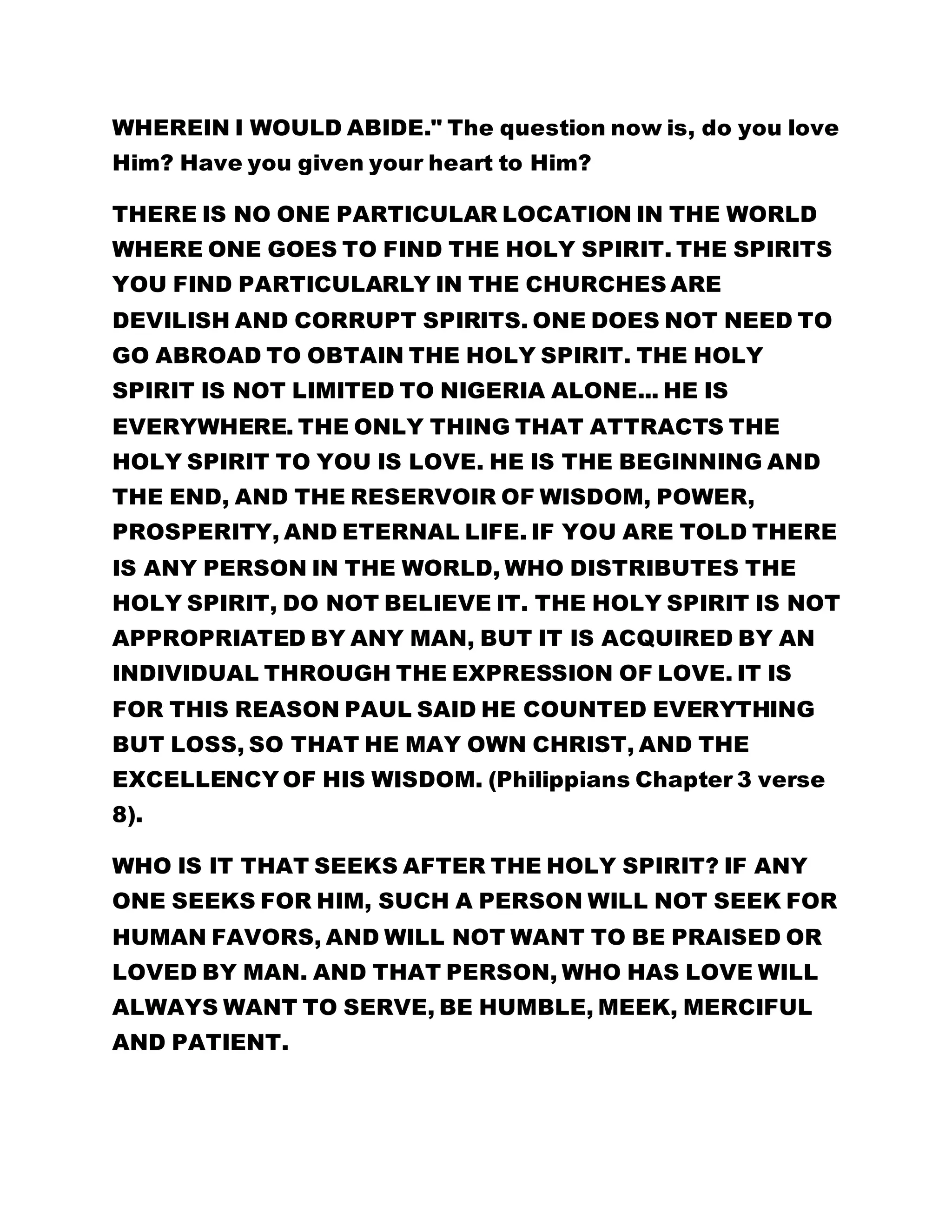WHEREIN I WOULD ABIDE." The question now is, do you love 
Him? Have you given your heart to Him? 
THERE IS NO ONE PARTICULAR LOCATION IN THE WORLD 
WHERE ONE GOES TO FIND THE HOLY SPIRIT. THE SPIRITS 
YOU FIND PARTICULARLY IN THE CHURCHES ARE 
DEVILISH AND CORRUPT SPIRITS. ONE DOES NOT NEED TO 
GO ABROAD TO OBTAIN THE HOLY SPIRIT. THE HOLY 
SPIRIT IS NOT LIMITED TO NIGERIA ALONE... HE IS 
EVERYWHERE. THE ONLY THING THAT ATTRACTS THE 
HOLY SPIRIT TO YOU IS LOVE. HE IS THE BEGINNING AND 
THE END, AND THE RESERVOIR OF WISDOM, POWER, 
PROSPERITY, AND ETERNAL LIFE. IF YOU ARE TOLD THERE 
IS ANY PERSON IN THE WORLD, WHO DISTRIBUTES THE 
HOLY SPIRIT, DO NOT BELIEVE IT. THE HOLY SPIRIT IS NOT 
APPROPRIATED BY ANY MAN, BUT IT IS ACQUIRED BY AN 
INDIVIDUAL THROUGH THE EXPRESSION OF LOVE. IT IS 
FOR THIS REASON PAUL SAID HE COUNTED EVERYTHING 
BUT LOSS, SO THAT HE MAY OWN CHRIST, AND THE 
EXCELLENCY OF HIS WISDOM. (Philippians Chapter 3 verse 
8). 
WHO IS IT THAT SEEKS AFTER THE HOLY SPIRIT? IF ANY 
ONE SEEKS FOR HIM, SUCH A PERSON WILL NOT SEEK FOR 
HUMAN FAVORS, AND WILL NOT WANT TO BE PRAISED OR 
LOVED BY MAN. AND THAT PERSON, WHO HAS LOVE WILL 
ALWAYS WANT TO SERVE, BE HUMBLE, MEEK, MERCIFUL 
AND PATIENT. 
 