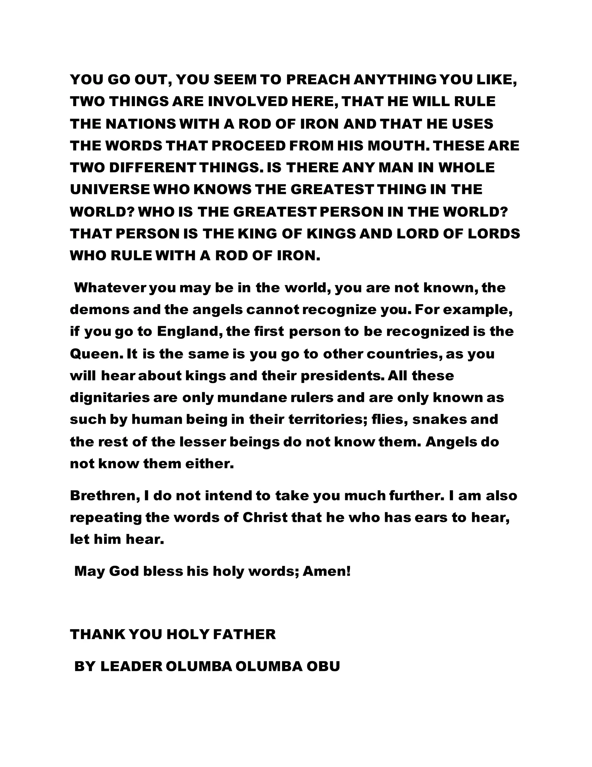 YOU GO OUT, YOU SEEM TO PREACH ANYTHING YOU LIKE, 
TWO THINGS ARE INVOLVED HERE, THAT HE WILL RULE 
THE NATIONS WITH A ROD OF IRON AND THAT HE USES 
THE WORDS THAT PROCEED FROM HIS MOUTH. THESE ARE 
TWO DIFFERENT THINGS. IS THERE ANY MAN IN WHOLE 
UNIVERSE WHO KNOWS THE GREATEST THING IN THE 
WORLD? WHO IS THE GREATEST PERSON IN THE WORLD? 
THAT PERSON IS THE KING OF KINGS AND LORD OF LORDS 
WHO RULE WITH A ROD OF IRON. 
Whatever you may be in the world, you are not known, the 
demons and the angels cannot recognize you. For example, 
if you go to England, the first person to be recognized is the 
Queen. It is the same is you go to other countries, as you 
will hear about kings and their presidents. All these 
dignitaries are only mundane rulers and are only known as 
such by human being in their territories; flies, snakes and 
the rest of the lesser beings do not know them. Angels do 
not know them either. 
Brethren, I do not intend to take you much further. I am also 
repeating the words of Christ that he who has ears to hear, 
let him hear. 
May God bless his holy words; Amen! 
THANK YOU HOLY FATHER 
BY LEADER OLUMBA OLUMBA OBU 
 