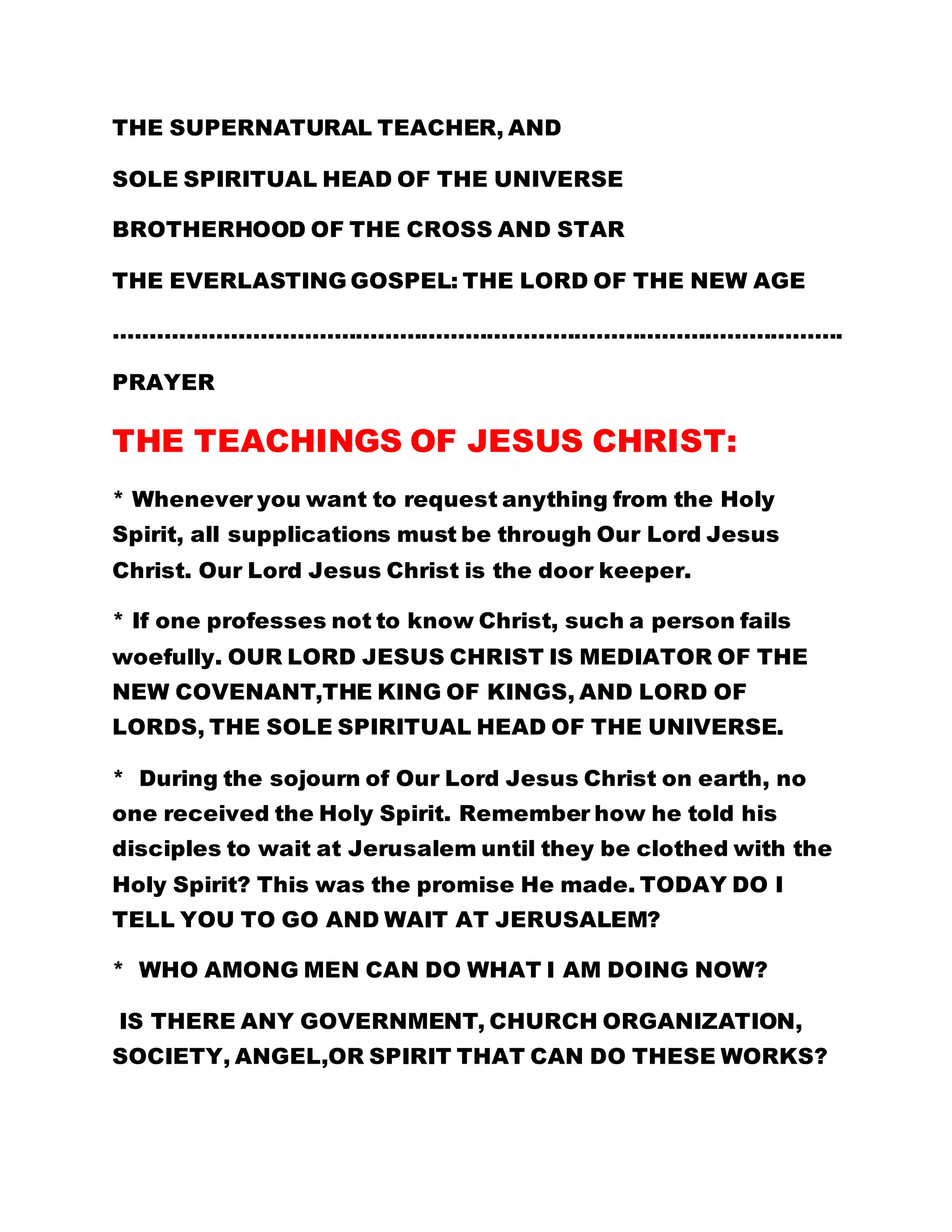 THE SUPERNATURAL TEACHER, AND 
SOLE SPIRITUAL HEAD OF THE UNIVERSE 
BROTHERHOOD OF THE CROSS AND STAR 
THE EVERLASTING GOSPEL: THE LORD OF THE NEW AGE 
………………………………………………………………………………………. 
PRAYER 
THE TEACHINGS OF JESUS CHRIST: 
* Whenever you want to request anything from the Holy 
Spirit, all supplications must be through Our Lord Jesus 
Christ. Our Lord Jesus Christ is the door keeper. 
* If one professes not to know Christ, such a person fails 
woefully. OUR LORD JESUS CHRIST IS MEDIATOR OF THE 
NEW COVENANT,THE KING OF KINGS, AND LORD OF 
LORDS, THE SOLE SPIRITUAL HEAD OF THE UNIVERSE. 
* During the sojourn of Our Lord Jesus Christ on earth, no 
one received the Holy Spirit. Remember how he told his 
disciples to wait at Jerusalem until they be clothed with the 
Holy Spirit? This was the promise He made. TODAY DO I 
TELL YOU TO GO AND WAIT AT JERUSALEM? 
* WHO AMONG MEN CAN DO WHAT I AM DOING NOW? 
IS THERE ANY GOVERNMENT, CHURCH ORGANIZATION, 
SOCIETY, ANGEL,OR SPIRIT THAT CAN DO THESE WORKS? 
 