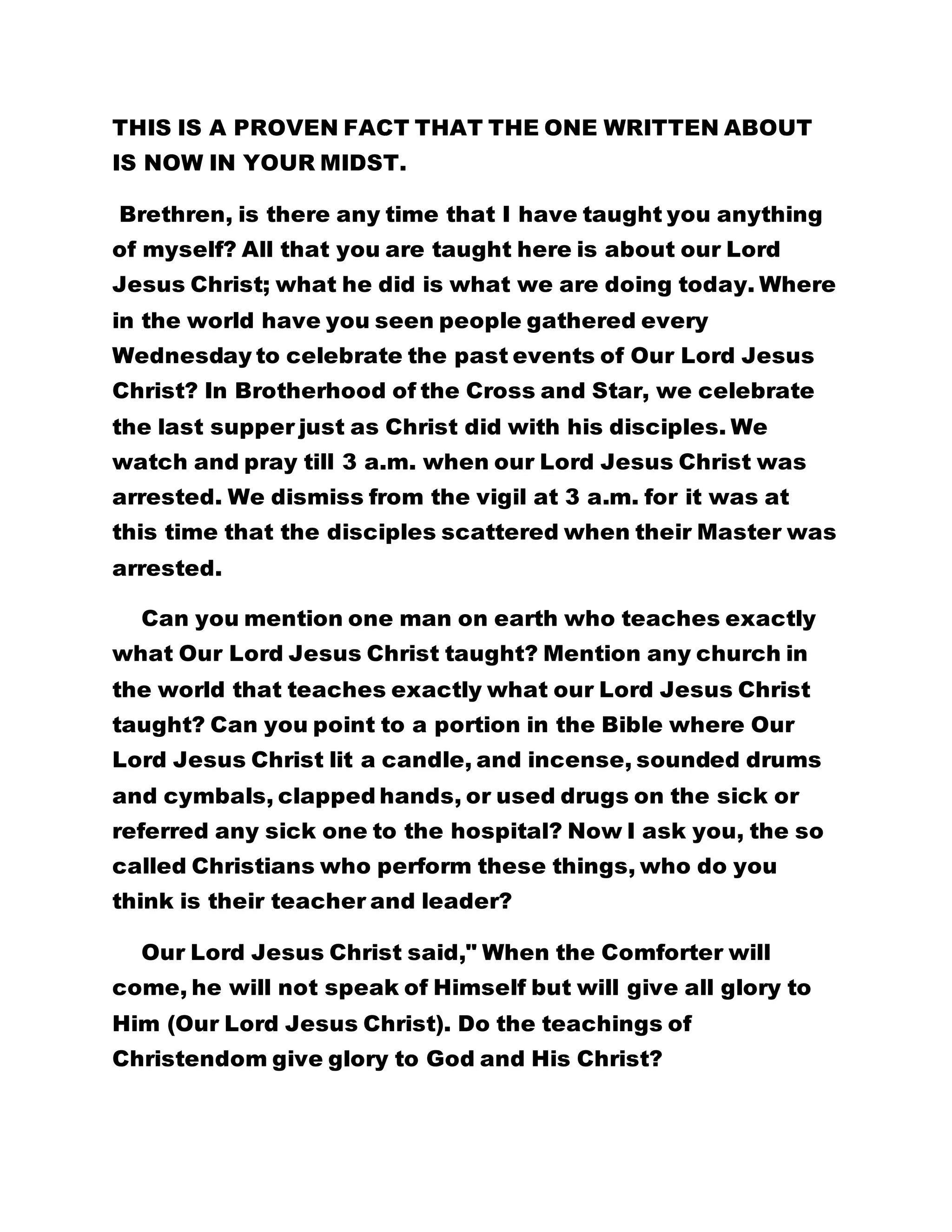THIS IS A PROVEN FACT THAT THE ONE WRITTEN ABOUT 
IS NOW IN YOUR MIDST. 
Brethren, is there any time that I have taught you anything 
of myself? All that you are taught here is about our Lord 
Jesus Christ; what he did is what we are doing today. Where 
in the world have you seen people gathered every 
Wednesday to celebrate the past events of Our Lord Jesus 
Christ? In Brotherhood of the Cross and Star, we celebrate 
the last supper just as Christ did with his disciples. We 
watch and pray till 3 a.m. when our Lord Jesus Christ was 
arrested. We dismiss from the vigil at 3 a.m. for it was at 
this time that the disciples scattered when their Master was 
arrested. 
Can you mention one man on earth who teaches exactly 
what Our Lord Jesus Christ taught? Mention any church in 
the world that teaches exactly what our Lord Jesus Christ 
taught? Can you point to a portion in the Bible where Our 
Lord Jesus Christ lit a candle, and incense, sounded drums 
and cymbals, clapped hands, or used drugs on the sick or 
referred any sick one to the hospital? Now I ask you, the so 
called Christians who perform these things, who do you 
think is their teacher and leader? 
Our Lord Jesus Christ said," When the Comforter will 
come, he will not speak of Himself but will give all glory to 
Him (Our Lord Jesus Christ). Do the teachings of 
Christendom give glory to God and His Christ? 
 