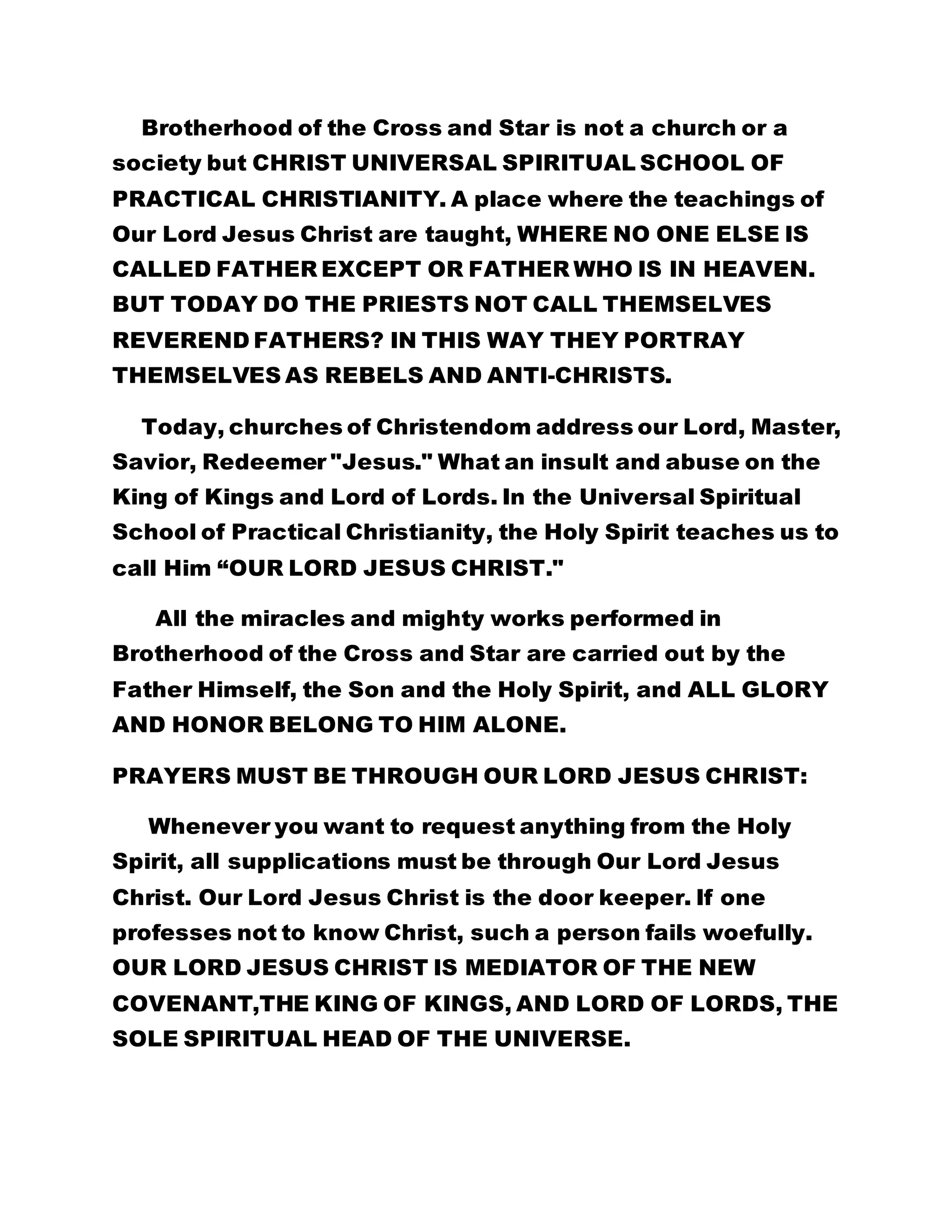 Brotherhood of the Cross and Star is not a church or a 
society but CHRIST UNIVERSAL SPIRITUAL SCHOOL OF 
PRACTICAL CHRISTIANITY. A place where the teachings of 
Our Lord Jesus Christ are taught, WHERE NO ONE ELSE IS 
CALLED FATHER EXCEPT OR FATHER WHO IS IN HEAVEN. 
BUT TODAY DO THE PRIESTS NOT CALL THEMSELVES 
REVEREND FATHERS? IN THIS WAY THEY PORTRAY 
THEMSELVES AS REBELS AND ANTI-CHRISTS. 
Today, churches of Christendom address our Lord, Master, 
Savior, Redeemer "Jesus." What an insult and abuse on the 
King of Kings and Lord of Lords. In the Universal Spiritual 
School of Practical Christianity, the Holy Spirit teaches us to 
call Him “OUR LORD JESUS CHRIST." 
All the miracles and mighty works performed in 
Brotherhood of the Cross and Star are carried out by the 
Father Himself, the Son and the Holy Spirit, and ALL GLORY 
AND HONOR BELONG TO HIM ALONE. 
PRAYERS MUST BE THROUGH OUR LORD JESUS CHRIST: 
Whenever you want to request anything from the Holy 
Spirit, all supplications must be through Our Lord Jesus 
Christ. Our Lord Jesus Christ is the door keeper. If one 
professes not to know Christ, such a person fails woefully. 
OUR LORD JESUS CHRIST IS MEDIATOR OF THE NEW 
COVENANT,THE KING OF KINGS, AND LORD OF LORDS, THE 
SOLE SPIRITUAL HEAD OF THE UNIVERSE. 
 