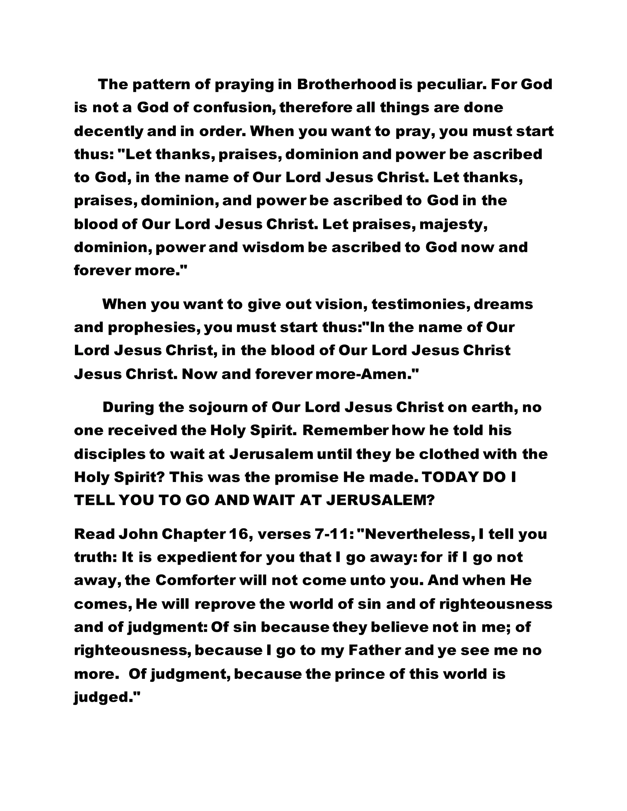 The pattern of praying in Brotherhood is peculiar. For God 
is not a God of confusion, therefore all things are done 
decently and in order. When you want to pray, you must start 
thus: "Let thanks, praises, dominion and power be ascribed 
to God, in the name of Our Lord Jesus Christ. Let thanks, 
praises, dominion, and power be ascribed to God in the 
blood of Our Lord Jesus Christ. Let praises, majesty, 
dominion, power and wisdom be ascribed to God now and 
forever more." 
When you want to give out vision, testimonies, dreams 
and prophesies, you must start thus:"In the name of Our 
Lord Jesus Christ, in the blood of Our Lord Jesus Christ 
Jesus Christ. Now and forever more-Amen." 
During the sojourn of Our Lord Jesus Christ on earth, no 
one received the Holy Spirit. Remember how he told his 
disciples to wait at Jerusalem until they be clothed with the 
Holy Spirit? This was the promise He made. TODAY DO I 
TELL YOU TO GO AND WAIT AT JERUSALEM? 
Read John Chapter 16, verses 7-11: "Nevertheless, I tell you 
truth: It is expedient for you that I go away: for if I go not 
away, the Comforter will not come unto you. And when He 
comes, He will reprove the world of sin and of righteousness 
and of judgment: Of sin because they believe not in me; of 
righteousness, because I go to my Father and ye see me no 
more. Of judgment, because the prince of this world is 
judged." 
 