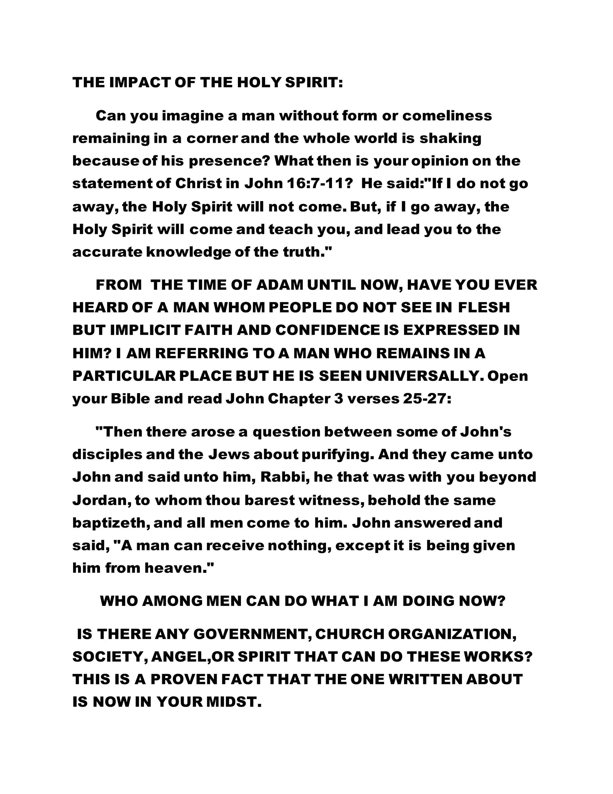 THE IMPACT OF THE HOLY SPIRIT: 
Can you imagine a man without form or comeliness 
remaining in a corner and the whole world is shaking 
because of his presence? What then is your opinion on the 
statement of Christ in John 16:7-11? He said:"If I do not go 
away, the Holy Spirit will not come. But, if I go away, the 
Holy Spirit will come and teach you, and lead you to the 
accurate knowledge of the truth." 
FROM THE TIME OF ADAM UNTIL NOW, HAVE YOU EVER 
HEARD OF A MAN WHOM PEOPLE DO NOT SEE IN FLESH 
BUT IMPLICIT FAITH AND CONFIDENCE IS EXPRESSED IN 
HIM? I AM REFERRING TO A MAN WHO REMAINS IN A 
PARTICULAR PLACE BUT HE IS SEEN UNIVERSALLY. Open 
your Bible and read John Chapter 3 verses 25-27: 
"Then there arose a question between some of John's 
disciples and the Jews about purifying. And they came unto 
John and said unto him, Rabbi, he that was with you beyond 
Jordan, to whom thou barest witness, behold the same 
baptizeth, and all men come to him. John answered and 
said, "A man can receive nothing, except it is being given 
him from heaven." 
WHO AMONG MEN CAN DO WHAT I AM DOING NOW? 
IS THERE ANY GOVERNMENT, CHURCH ORGANIZATION, 
SOCIETY, ANGEL,OR SPIRIT THAT CAN DO THESE WORKS? 
THIS IS A PROVEN FACT THAT THE ONE WRITTEN ABOUT 
IS NOW IN YOUR MIDST. 
 