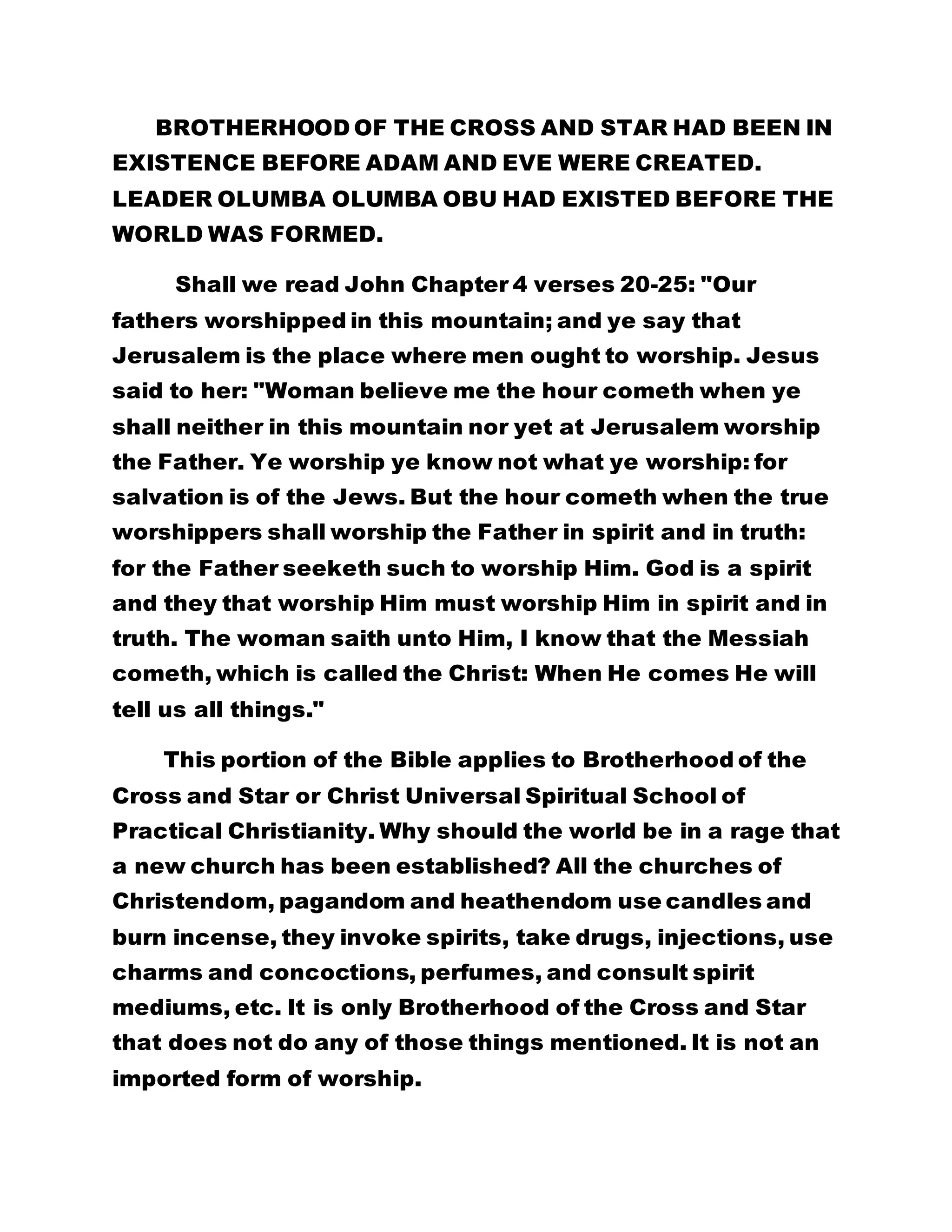 BROTHERHOOD OF THE CROSS AND STAR HAD BEEN IN 
EXISTENCE BEFORE ADAM AND EVE WERE CREATED. 
LEADER OLUMBA OLUMBA OBU HAD EXISTED BEFORE THE 
WORLD WAS FORMED. 
Shall we read John Chapter 4 verses 20-25: "Our 
fathers worshipped in this mountain; and ye say that 
Jerusalem is the place where men ought to worship. Jesus 
said to her: "Woman believe me the hour cometh when ye 
shall neither in this mountain nor yet at Jerusalem worship 
the Father. Ye worship ye know not what ye worship: for 
salvation is of the Jews. But the hour cometh when the true 
worshippers shall worship the Father in spirit and in truth: 
for the Father seeketh such to worship Him. God is a spirit 
and they that worship Him must worship Him in spirit and in 
truth. The woman saith unto Him, I know that the Messiah 
cometh, which is called the Christ: When He comes He will 
tell us all things." 
This portion of the Bible applies to Brotherhood of the 
Cross and Star or Christ Universal Spiritual School of 
Practical Christianity. Why should the world be in a rage that 
a new church has been established? All the churches of 
Christendom, pagandom and heathendom use candles and 
burn incense, they invoke spirits, take drugs, injections, use 
charms and concoctions, perfumes, and consult spirit 
mediums, etc. It is only Brotherhood of the Cross and Star 
that does not do any of those things mentioned. It is not an 
imported form of worship. 
 