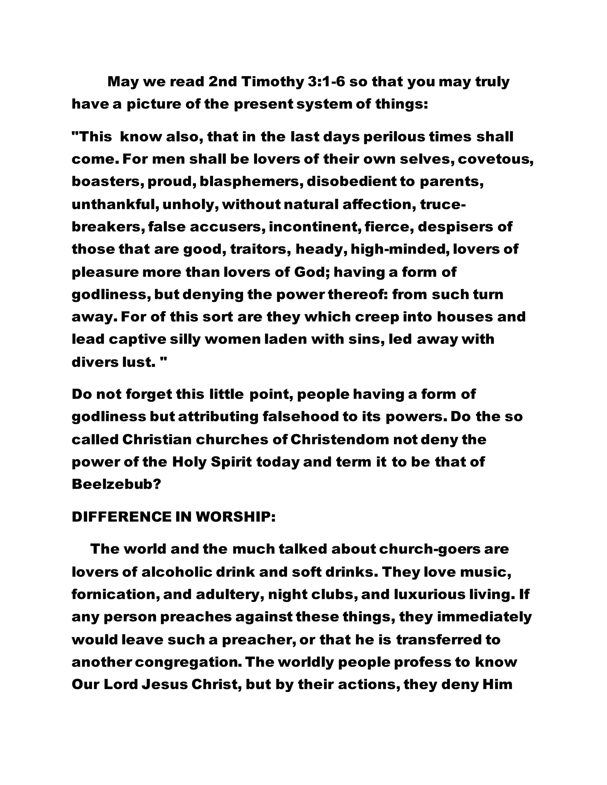 May we read 2nd Timothy 3:1-6 so that you may truly 
have a picture of the present system of things: 
"This know also, that in the last days perilous times shall 
come. For men shall be lovers of their own selves, covetous, 
boasters, proud, blasphemers, disobedient to parents, 
unthankful, unholy, without natural affection, truce-breakers, 
false accusers, incontinent, fierce, despisers of 
those that are good, traitors, heady, high-minded, lovers of 
pleasure more than lovers of God; having a form of 
godliness, but denying the power thereof: from such turn 
away. For of this sort are they which creep into houses and 
lead captive silly women laden with sins, led away with 
divers lust. " 
Do not forget this little point, people having a form of 
godliness but attributing falsehood to its powers. Do the so 
called Christian churches of Christendom not deny the 
power of the Holy Spirit today and term it to be that of 
Beelzebub? 
DIFFERENCE IN WORSHIP: 
The world and the much talked about church-goers are 
lovers of alcoholic drink and soft drinks. They love music, 
fornication, and adultery, night clubs, and luxurious living. If 
any person preaches against these things, they immediately 
would leave such a preacher, or that he is transferred to 
another congregation. The worldly people profess to know 
Our Lord Jesus Christ, but by their actions, they deny Him 
 