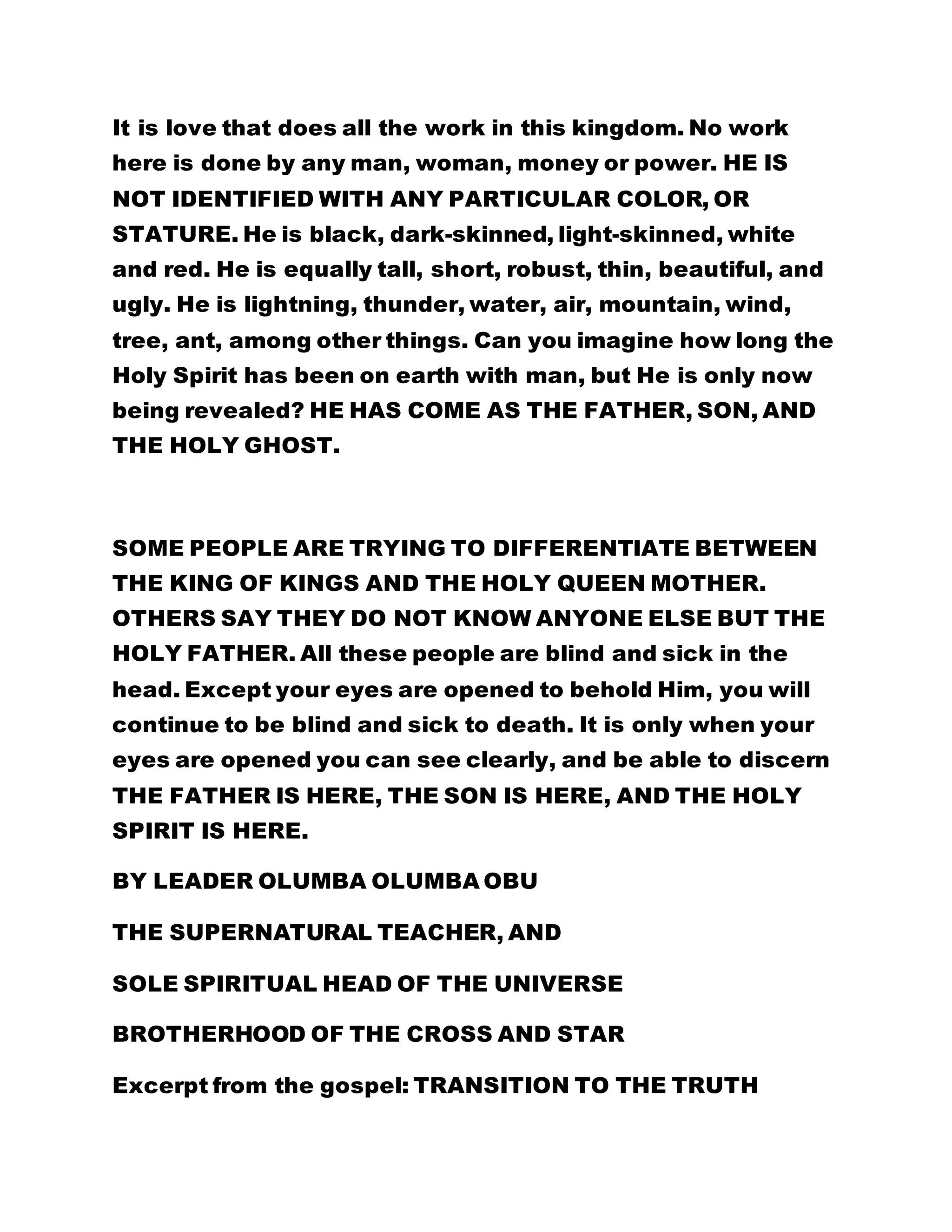 It is love that does all the work in this kingdom. No work 
here is done by any man, woman, money or power. HE IS 
NOT IDENTIFIED WITH ANY PARTICULAR COLOR, OR 
STATURE. He is black, dark-skinned, light-skinned, white 
and red. He is equally tall, short, robust, thin, beautiful, and 
ugly. He is lightning, thunder, water, air, mountain, wind, 
tree, ant, among other things. Can you imagine how long the 
Holy Spirit has been on earth with man, but He is only now 
being revealed? HE HAS COME AS THE FATHER, SON, AND 
THE HOLY GHOST. 
SOME PEOPLE ARE TRYING TO DIFFERENTIATE BETWEEN 
THE KING OF KINGS AND THE HOLY QUEEN MOTHER. 
OTHERS SAY THEY DO NOT KNOW ANYONE ELSE BUT THE 
HOLY FATHER. All these people are blind and sick in the 
head. Except your eyes are opened to behold Him, you will 
continue to be blind and sick to death. It is only when your 
eyes are opened you can see clearly, and be able to discern 
THE FATHER IS HERE, THE SON IS HERE, AND THE HOLY 
SPIRIT IS HERE. 
BY LEADER OLUMBA OLUMBA OBU 
THE SUPERNATURAL TEACHER, AND 
SOLE SPIRITUAL HEAD OF THE UNIVERSE 
BROTHERHOOD OF THE CROSS AND STAR 
Excerpt from the gospel: TRANSITION TO THE TRUTH 
 