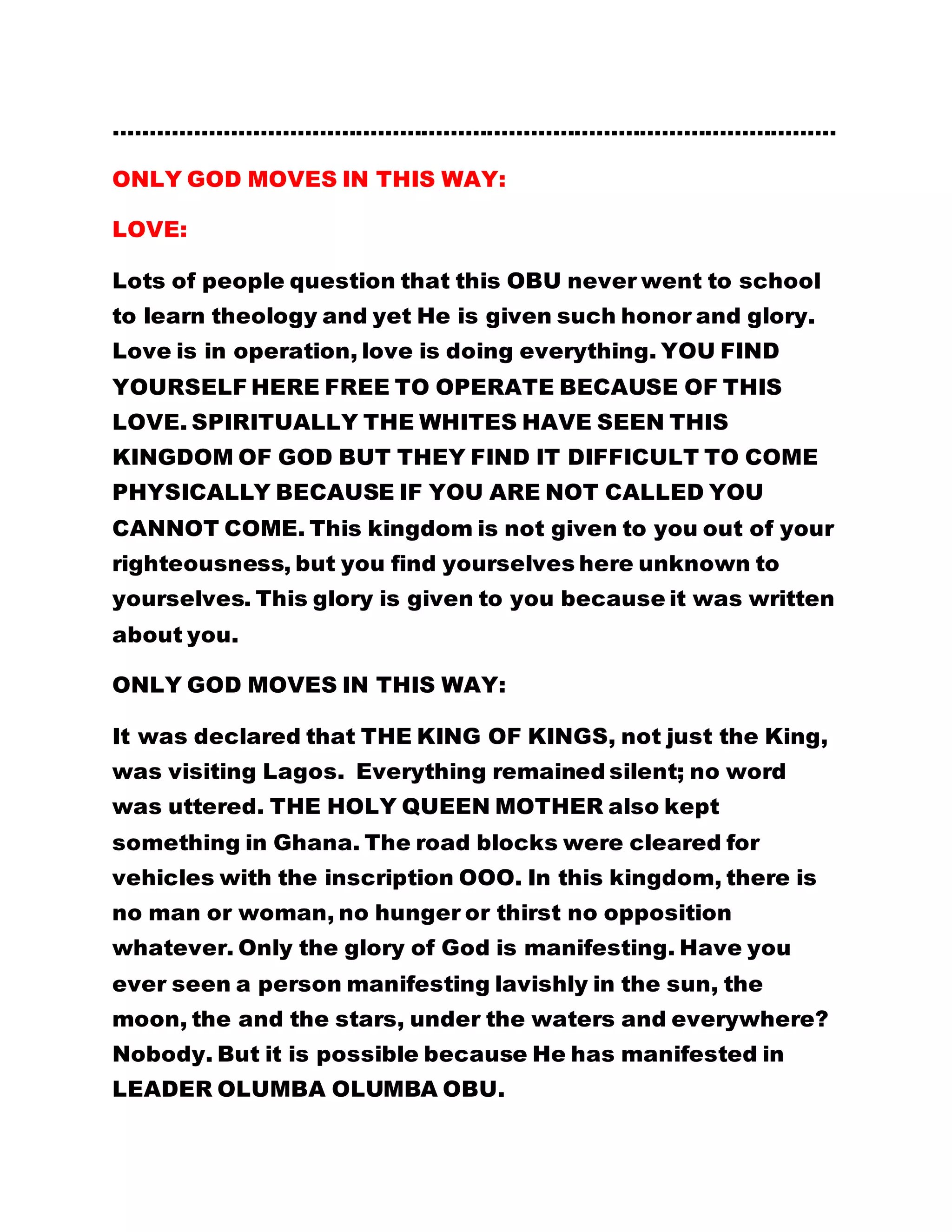 ……………………………………………………………………………………… 
ONLY GOD MOVES IN THIS WAY: 
LOVE: 
Lots of people question that this OBU never went to school 
to learn theology and yet He is given such honor and glory. 
Love is in operation, love is doing everything. YOU FIND 
YOURSELF HERE FREE TO OPERATE BECAUSE OF THIS 
LOVE. SPIRITUALLY THE WHITES HAVE SEEN THIS 
KINGDOM OF GOD BUT THEY FIND IT DIFFICULT TO COME 
PHYSICALLY BECAUSE IF YOU ARE NOT CALLED YOU 
CANNOT COME. This kingdom is not given to you out of your 
righteousness, but you find yourselves here unknown to 
yourselves. This glory is given to you because it was written 
about you. 
ONLY GOD MOVES IN THIS WAY: 
It was declared that THE KING OF KINGS, not just the King, 
was visiting Lagos. Everything remained silent; no word 
was uttered. THE HOLY QUEEN MOTHER also kept 
something in Ghana. The road blocks were cleared for 
vehicles with the inscription OOO. In this kingdom, there is 
no man or woman, no hunger or thirst no opposition 
whatever. Only the glory of God is manifesting. Have you 
ever seen a person manifesting lavishly in the sun, the 
moon, the and the stars, under the waters and everywhere? 
Nobody. But it is possible because He has manifested in 
LEADER OLUMBA OLUMBA OBU. 
 