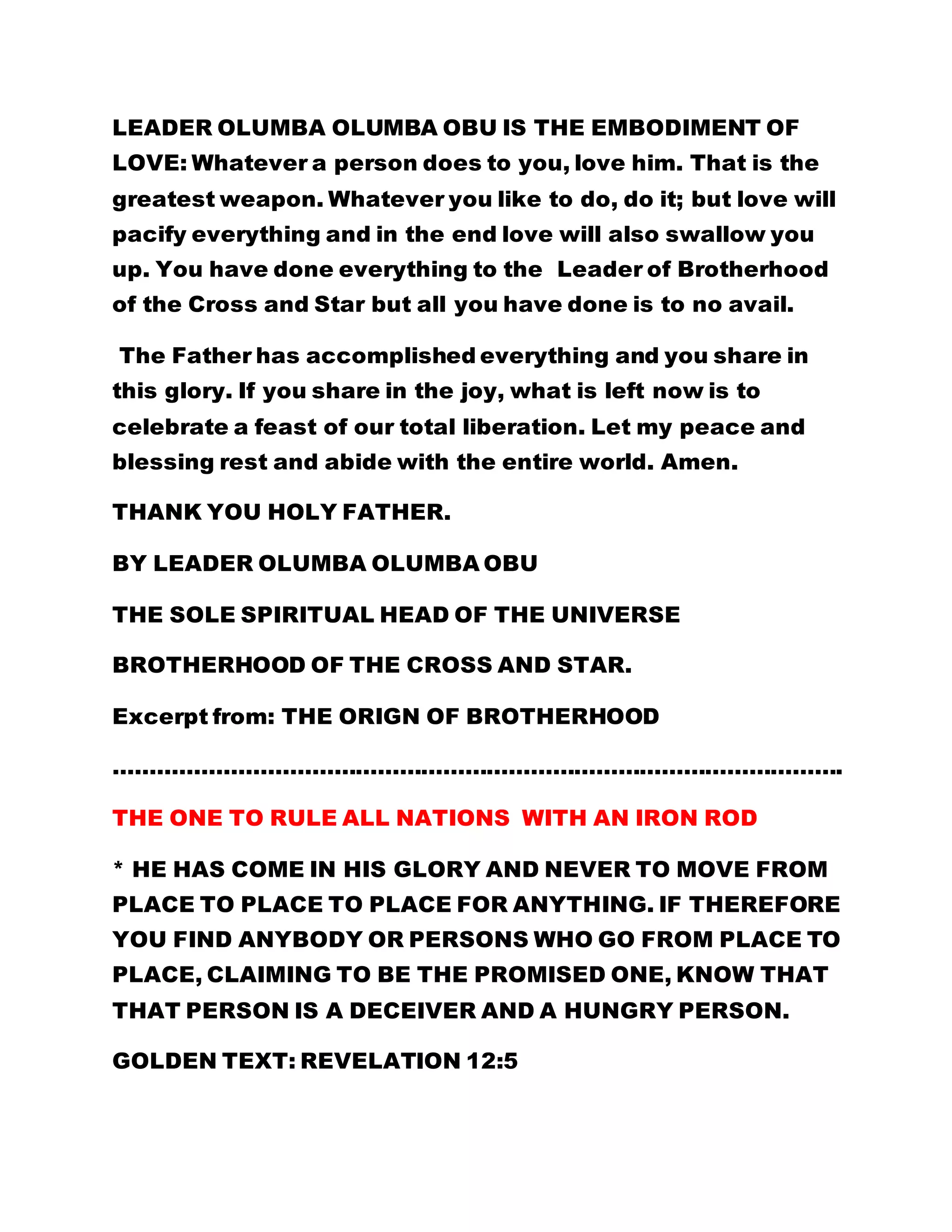 LEADER OLUMBA OLUMBA OBU IS THE EMBODIMENT OF 
LOVE: Whatever a person does to you, love him. That is the 
greatest weapon. Whatever you like to do, do it; but love will 
pacify everything and in the end love will also swallow you 
up. You have done everything to the Leader of Brotherhood 
of the Cross and Star but all you have done is to no avail. 
The Father has accomplished everything and you share in 
this glory. If you share in the joy, what is left now is to 
celebrate a feast of our total liberation. Let my peace and 
blessing rest and abide with the entire world. Amen. 
THANK YOU HOLY FATHER. 
BY LEADER OLUMBA OLUMBA OBU 
THE SOLE SPIRITUAL HEAD OF THE UNIVERSE 
BROTHERHOOD OF THE CROSS AND STAR. 
Excerpt from: THE ORIGN OF BROTHERHOOD 
………………………………………………………………………………………. 
THE ONE TO RULE ALL NATIONS WITH AN IRON ROD 
* HE HAS COME IN HIS GLORY AND NEVER TO MOVE FROM 
PLACE TO PLACE TO PLACE FOR ANYTHING. IF THEREFORE 
YOU FIND ANYBODY OR PERSONS WHO GO FROM PLACE TO 
PLACE, CLAIMING TO BE THE PROMISED ONE, KNOW THAT 
THAT PERSON IS A DECEIVER AND A HUNGRY PERSON. 
GOLDEN TEXT: REVELATION 12:5 
 