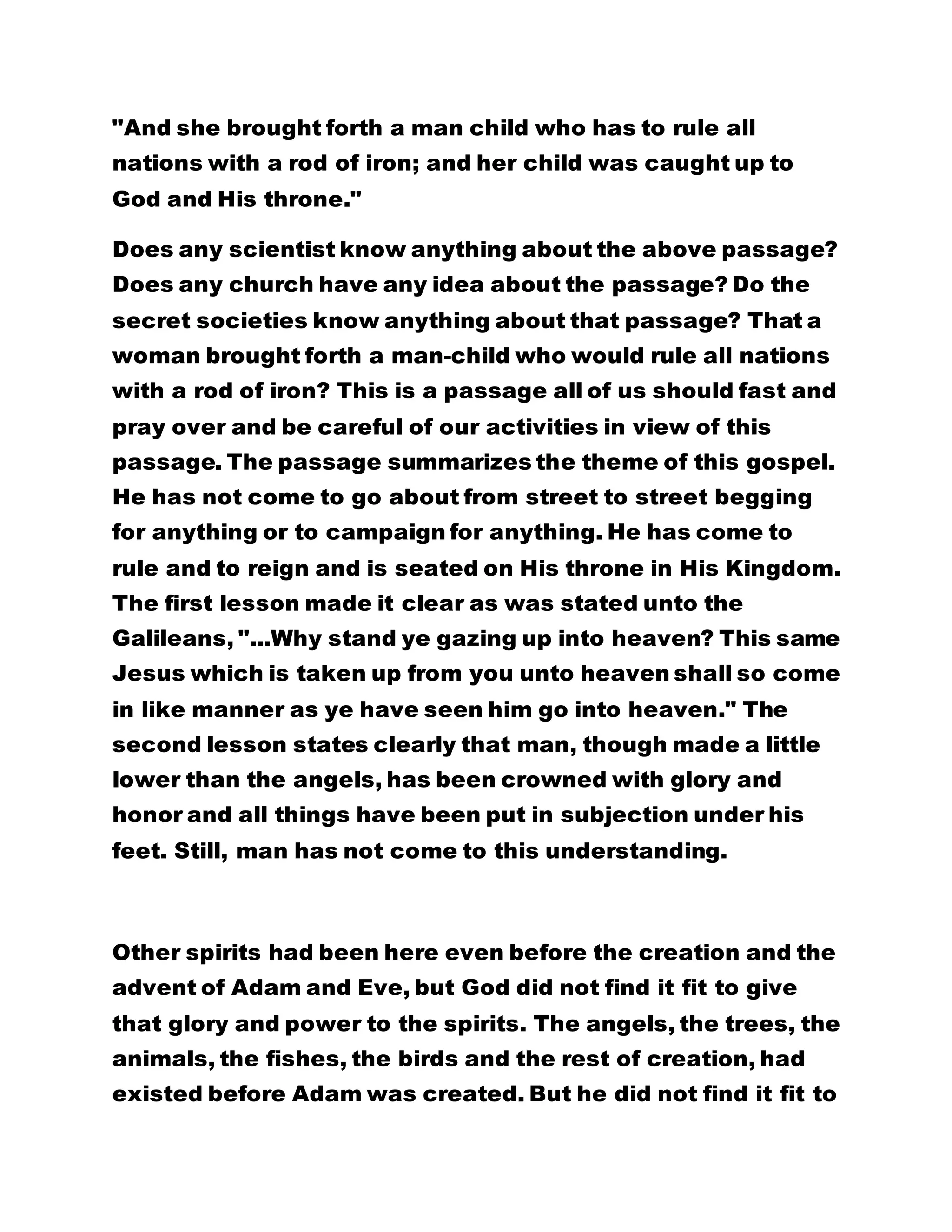 "And she brought forth a man child who has to rule all 
nations with a rod of iron; and her child was caught up to 
God and His throne." 
Does any scientist know anything about the above passage? 
Does any church have any idea about the passage? Do the 
secret societies know anything about that passage? That a 
woman brought forth a man-child who would rule all nations 
with a rod of iron? This is a passage all of us should fast and 
pray over and be careful of our activities in view of this 
passage. The passage summarizes the theme of this gospel. 
He has not come to go about from street to street begging 
for anything or to campaign for anything. He has come to 
rule and to reign and is seated on His throne in His Kingdom. 
The first lesson made it clear as was stated unto the 
Galileans, "...Why stand ye gazing up into heaven? This same 
Jesus which is taken up from you unto heaven shall so come 
in like manner as ye have seen him go into heaven." The 
second lesson states clearly that man, though made a little 
lower than the angels, has been crowned with glory and 
honor and all things have been put in subjection under his 
feet. Still, man has not come to this understanding. 
Other spirits had been here even before the creation and the 
advent of Adam and Eve, but God did not find it fit to give 
that glory and power to the spirits. The angels, the trees, the 
animals, the fishes, the birds and the rest of creation, had 
existed before Adam was created. But he did not find it fit to 
 