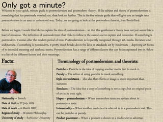 Only got a minute? 
Welcome to your quick, minute guide to postmodernism and postmodern theory. If the subject and theory of postmodernism is 
something that has previously worried you, then look no further. This is the five minute guide that will give you an insight into 
postmodernism in an easy to understand way. Today, we are going to look at the postmodern theorist, Jean Baudrillard. 
Before we begin, I would first like to explain the idea of postmodernism… so that this gentleman’s theory does not just sound like a 
load of nonsense. The definition of postmodernism that I like to follow is the easiest one to explain and remember. If something is 
postmodern, it comes after the modern period of time. Postmodernism is frequently recognised through art, media, literature and 
architecture. If something is postmodern, it pretty much breaks down the laws or standards set by modernists – depriving art forms 
of its intended meaning and aesthetic merits. Postmodernism has a range of different factors that can be incorporated into it. Below 
is a list of the different factors and their meanings. 
Facts: 
Nationality – French. 
Date of birth – 27 July 1929 
Date of death – 6 March 2007 
Region of study – Western Philosophy. 
University of study – Sorbonne University 
Terminology of postmodernism and theorists: 
Pastiche – Pastiche is the idea of copying another media text to mock it. 
Parody – The action of using pastiche to mock something. 
Style over substance - The idea that effects or image is more important than 
narrative. 
Simulacra – The idea that a copy of something is not a copy, but an original piece 
of art in its own right. 
Hyper – postmodernism – When postmodern texts are spoken about in 
postmodern texts. 
Intersexuality – When another media text is referred to in a postmodern text. This 
can be pastiche or parody. 
Product placement – When a product is shown in a media text to advertise. 
