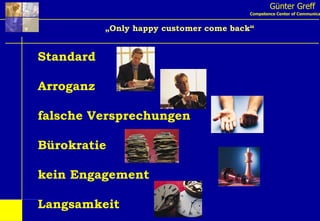 Günter Greff Competence Center of Communication „ Only happy customer come back“ Standard Arroganz falsche Versprechungen Bürokratie kein Engagement Langsamkeit 