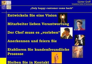 Günter Greff Competence Center of Communication „ Only happy customer come back“ Entwickeln Sie eine Vision Mitarbeiter lieben Verantwortung Der Chef muss es „vorleben“ Anerkennen und feiern Sie Etablieren Sie kundenfreundliche  Prozesse Bleiben Sie in Kontakt Service braucht Ihr totales Commitment 