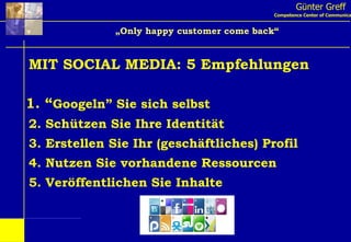Günter Greff Competence Center of Communication „ Only happy customer come back“ MIT SOCIAL MEDIA: 5 Empfehlungen 1. “ Googeln” Sie sich selbst 2. Schützen Sie Ihre Identität 3. Erstellen Sie Ihr (geschäftliches) Profil 4. Nutzen Sie vorhandene Ressourcen 5. Veröffentlichen Sie Inhalte 