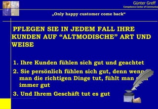 Günter Greff Competence Center of Communication „ Only happy customer come back“ PFLEGEN SIE IN JEDEM FALL IHRE KUNDEN AUF “ALTMODISCHE” ART UND WEISE 1. Ihre Kunden fühlen sich gut und geachtet 2. Sie persönlich fühlen sich gut, denn wenn   man die richtigen Dinge tut, fühlt man sich   immer gut 3. Und Ihrem Geschäft tut es gut 