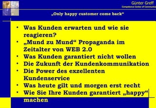 Günter Greff Competence Center of Communication „ Only happy customer come back“ Was Kunden erwarten und wie sie reagieren? „ Mund zu Mund“ Propaganda im Zeitalter von WEB 2.0 Was Kunden garantiert nicht wollen Die Zukunft der Kundenkommunikation Die Power des exzellenten Kundenservice Was heute gilt und morgen erst recht Wie Sie Ihre Kunden garantiert „happy“  machen 