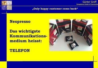 Günter Greff Competence Center of Communication „ Only happy customer come back“ Nespresso Das wichtigste Kommunikations- medium heisst: TELEFON 