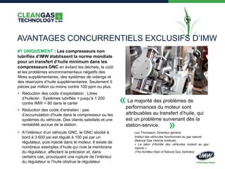 No
1
AVANTAGES CONCURRENTIELS EXCLUSIFS D’IMW
#1 UNIQUEMENT : Les compresseurs non
lubrifiés d’IMW établissent la norme mondiale
pour un transfert d’huile minimum dans les
compresseurs GNC en évitant les déchets, le coût
et les problèmes environnementaux négatifs des
filtres supplémentaires, des systèmes de vidange et
des réservoirs d’huile supplémentaires. Seulement 5
pièces par million ou moins contre 100 ppm ou plus.
 Réduction des coûts d’exploitation : Litres
d’huile/an : Systèmes lubrifiés = jusqu’à 1 200
contre IMW = 80 dans le carter
 Réduction des coûts d’entretien : pas
d’accumulation d’huile dans le compresseur ou les
systèmes du véhicule. Des clients satisfaits et une
rentabilité accrue de la station.
 A l’intérieur d’un véhicule GNC, le GNC stocké à
bord à 3 600 psi est régulé à 100 psi par un
régulateur, puis injecté dans le moteur. Il existe de
nombreux exemples d’huile qui noie la membrane
du régulateur, affectant la précision et, dans
certains cas, provoquant une rupture de l’intérieur
du régulateur si l’huile obstrue le régulateur.
La majorité des problèmes de
performances du moteur sont
attribuables au transfert d’huile, qui
est un problème survenant dès la
station-service.
Leo Thomason, Directeur général
Institut des véhicules fonctionnant au gaz naturel
(Natural Gas Vehicle Institute)
« Le talon d’Achille des véhicules roulant au gaz
naturel »
(The Achilles Heel of Natural Gas Vehicles)
«
»
 