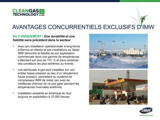 No
3
AVANTAGES CONCURRENTIELS EXCLUSIFS D’IMW
No 3 UNIQUEMENT : Une durabilité et une
fiabilité sans précédent dans le secteur
 Avec son installation opérationnelle à long terme
à Barrow en Alaska et ses installations au Qatar,
IMW démontre la fiabilité de son exploitation
commerciale dans une gamme de températures
s’étendant sur plus de 110 C et dans certaines
des conditions les plus extrêmes au monde.
 Les sécheuses à gaz sont installées sur une
entrée basse pression au lieu d’un refoulement
haute pression, permettant au système de
compresseur IMW de rester sec avec de
meilleures chances de ne pas geler pendant les
températures hivernales extrêmes.
 Installation existante en Amérique du Sud
toujours en exploitation à 70 000 heures
 