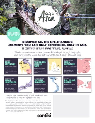 *The Nitty-Gritty Fine Print: Book any Asia trip 8+ days and save 10% when you use promo code
ONLYASIA. Applies to new bookings only starting 03MAY2017 and ending 31MAY2017. Must book
and pay $200 deposit by 31MAY2017. Valid for travel from 03MAY2017 through 31MAR2018. Not
combinable with other Promotions. Offer may be combinable with Ongoing Deals (i.e. Past Passenger
discount, Multiple Trip discount, etc.) and up to one Special Deal. Discount based on availability and
applies to the land portion of your trip price only (this excludes taxes, internal airfare, and food funds).
Offer valid for US residents only. Restrictions apply. Contiki reserves the right to withdraw promotional
offers at any time. CST #1001728-20
DISCOVER ALL THE LIFE-CHANGING
MOMENTS YOU CAN ONLY EXPERIENCE, ONLY IN ASIA
11 COUNTRIES. 14 TRIPS. 3 WAYS TO TRAVEL. ALL ON SALE.
3
3
2
3
3
2
ANDAMAN
SEA
EASY PACE
THAI ISLAND
HOPPER
WEST
8 DAYS | 1 COUNTRY
Visits: Phuket, Koh Phi Phi
& Krabi
Da Nang
HANOI
NHA
TRANG
HUE
HO CHI
MINH CITY
HALONG BAY
HOI
AN
1
1
2
2
2
1
SOUTH
CHINA SEA
VIETNAM
IN-DEPTH EXPLORER
VIETNAM
HIGHLIGHTS
10 DAYS | 1 COUNTRY
Visits: Ho Chi Minh City,
Nha Trang, Hoi An, Hue,
Hanoi & Halong Bay
PAKBENG
VANG
VIENG
VIENTIANE
LUANG
PRABANG
BANGKOK
CHIANG
MAI
CHIANG
RAI
PHNOM
PENH
SIEM
REAP
1
1
2
2
2
1
1
1
11
THAILAND
CAMBODIA
LAOS
DISCOVERER
ASIAN
ADVENTURE
16 DAYS | 3 COUNTRIES
Visits: Thailand, Cambodia
& Laos
Mt Fuji
Matsumoto
Hida
Miyajima
Island
Nara
TOKYO
HAKONE
TAKAYAMA
HIROSHIMA
KYOTO
MT KOYA
OSAKA
1
1
1
2
2
2
3
IN-DEPTH EXPLORER
JAPAN
UNRIVALLED
13 DAYS | 1 COUNTRY
Visits: Tokyo, Hakone,
Takayama, Hiroshima,
Kyoto, Wakayama & Osaka
Great Wall of China
Guilin
BEIJING
XI’AN
SHANGHAI
YANGSHUO
HONG KONG
2
2
2
3
1
1
CHINA
IN-DEPTH EXPLORER
CHINA
ADVENTURE
12 DAYS | 2 COUNTRIES
Visits: Beijing, Xi’an,
Shanghai, Yangshuo &
Hong Kong
Ubud Padang Bai
SEMINYAK
3
GILI TRAWANGAN
SENGGIGI
2
2
LOMBOK
STRAIT
EASY PACE
BALI ISLAND
HOPPER
8 DAYS | 1 COUNTRY
Visits: Seminayak,
Gili Trawangan, Senggigi
& Ubud
LAST CHANCE
TO SAVE 10%*
Watch the sunrise over ancient temples. Ride a kayak through the jungle.
Cook curry with the locals. Just get yourself to Asia & save 10%on all trips.
14 total trips to Asia, all 10%* off. Work with your
Travel Agent to find the right one for you.
Call your Travel Authority specialist or
1-877-297-1515 to get more information.
 
