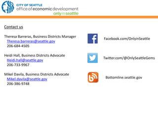 Facebook.com/OnlyinSeattle
Twitter.com/@OnlySeattleGems
Contact us
Theresa Barreras, Business Districts Manager
Theresa.barreras@seattle.gov
206-684-4505
Heidi Hall, Business Districts Advocate
Heidi.hall@seattle.gov
206-733-9967
Mikel Davila, Business Districts Advocate
Mikel.davila@seattle.gov
206-386-9748
Bottomline.seattle.gov
 