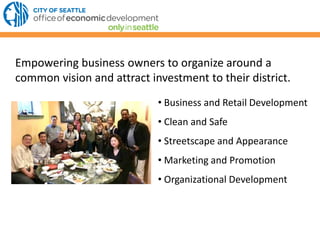 Empowering business owners to organize around a
common vision and attract investment to their district.
• Business and Retail Development
• Clean and Safe
• Streetscape and Appearance
• Marketing and Promotion
• Organizational Development
 