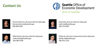 Heidi Hall, Business Districts Advocate
heidi.hall@seattle.gov
206-733-9967
Mikel Davila, Business Districts Advocate
mikel.davila@seattle.gov
206-386-9748
Phillip Sit, Business Improvement Area Advocate
phillip.sit@seattle.gov
206-455-1212
Theresa Barreras, Business Districts Manager
theresa.barreras@seattle.gov
206-684-4505
Contact Us
 