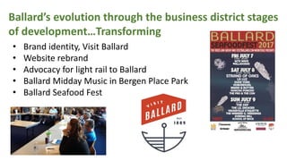 Ballards evolution through the business district stages
of developmentTransforming
? Brand identity, Visit Ballard
? Website rebrand
? Advocacy for light rail to Ballard
? Ballard Midday Music in Bergen Place Park
? Ballard Seafood Fest
 