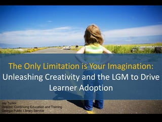The Only Limitation is Your Imagination:
Unleashing Creativity and the LGM to Drive
Learner Adoption
Jay Turner
Director, Continuing Education and Training
Georgia Public Library Service
 