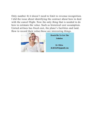 Only number 4) it doesn’t need to limit to revenue recognition.
I did the issue about identifying the contract about how to deal
with the cancel flight. Now the only thing that is needed to do
how to estimate the value. Such as historical cost assumption.
United airlines has fixed cost, the plane’s facilities and land.
How to record their value.those are interesting things.
 