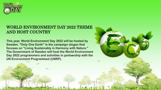 WORLD ENVIRONMENT DAY 2022 THEME
AND HOST COUNTRY
This year, World Environment Day 2022 will be hosted by
Sweden. "Only One Earth" is the campaign slogan that
focuses on "Living Sustainably in Harmony with Nature."
The Government of Sweden will host the World Environment
Day 2022 programmers and activities in partnership with the
UN Environment Programmed (UNRP).
 