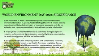 1.The celebration of World Environment Day helps us reconnect with the
environment or nature in general. We tend to forget how much natural systems
support our well-being. But we're part of nature and we depend on it. Go out
and enjoy your country's national parks, and celebrate the vital relationship.
2. This day helps us understand the need to sustainably manage our planet's
resources and ecosystems. It provides us an opportunity to raise awareness that
the physical environment is fragile and indispensable.
3. The environment suffers immense pollution with contaminants and toxins,
which have a harmful impact on our health. They cause respiratory diseases
and types of CANCER. World Environment Day inspires us to do something
about these problems and aim to fix the environment without which we won't
be able to survive.
WORLD ENVIRONMENT DAY 2022: SIGNIFICANCE
 