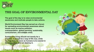 The goal of the day is to raise environmental
awareness and motivate people to take actions.
World Environment Day has served as a forum
for spreading environmental awareness about
issues such as marine pollution,
overpopulation, global warming, sustainable
consumerism, and wildlife crime.
Sustainable living should not merely be a
practice; it should be a way of life now, while
the first duty we have as humans is to coexist in
the ecosystem and not destroy it.
THE GOAL OF ENVIRONMENTAL DAY
 
