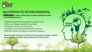 Following are some of the most common solutions to the
environmental issue:
1.Replace disposal items with reusable items.
2.The use of paper should be avoided.
3.Conserve water and electricity.
4.Support environmental friendly practices.
5.Recycle waste to conserve natural resources.
Environmental issues are a warning of the upcoming disaster. If these
issues are not controlled, there will soon be no life on earth.
SOLUTIONS TO ENVIRONMENTAL
ISSUES
 