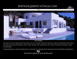 www.Exquisite-voyage.com.
                                                          ID226

 Only one ibiza                                                                                       12 Persons




                                                     The Voyage
We take the time to assess each and every one of our clients' needs and desires in order to provide the most unique
and tailored services like Butlers, Chefs, Staff, Security, VIP reservations, DJ, Yachts, Private Jet Charters in strict
confidentiality.
Understanding our clients preferences is essential to anticipate their demands and exceed their expectations.

                                   Your time is precious, let us do the work!
 